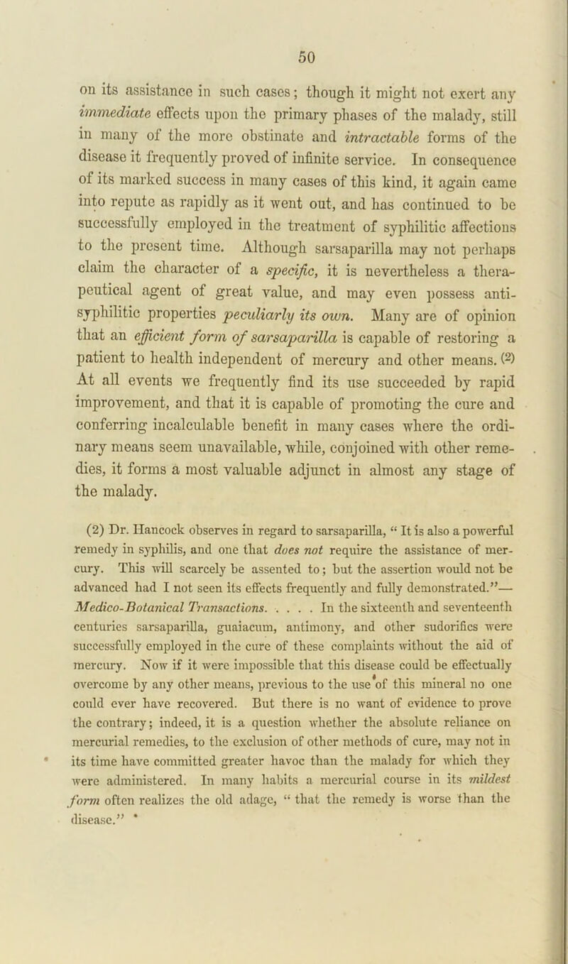 on its assistance in such cases; though it might not exert any immediate effects upon the primary phases of the malady, still in many of the more obstinate and intractable forms of the disease it frequently proved of infinite service. In consequence of its marked success in many cases of this kind, it again came into repute as rapidly as it went out, and has continued to be successfully employed in the treatment of syphilitic affections to the present time. Although sarsaparilla may not perhaps claim the character of a specific, it is nevertheless a thera- peutical agent of great value, and may even possess anti- syphilitic properties peculiarly its own. Many are of opinion that an efficient form of sarsaparilla is capable of restoring a patient to health independent of mercury and other means. (2) At all events we frequently find its use succeeded by rapid improvement, and that it is capable of promoting the cure and conferring incalculable benefit in many cases where the ordi- nary means seem unavailable, while, conjoined with other reme- dies, it forms a most valuable adjunct in almost any stage of the malady. (2) Dr. Hancock observes in regard to sarsaparilla, “ It is also a powerful remedy in syphilis, and one that does not require the assistance of mer- cury. This will scarcely be assented to; but the assertion would not be advanced had I not seen its effects frequently and fully demonstrated.”— Medico-Botanical Transactions. .... In the sixteenth and seventeenth centuries sarsaparilla, guaiacum, antimony, and other sudorifics were successfully employed in the cure of these complaints without the aid of mercury. Now if it were impossible that this disease could be effectually overcome by any other means, previous to the use*of this mineral no one could ever have recovered. But there is no want of evidence to prove the contrary; indeed, it is a question whether the absolute reliance on mercurial remedies, to the exclusion of other methods of cure, may not in its time have committed greater havoc than the malady for which they were administered. In many habits a mercurial course in its mildest form often realizes the old adage, “ that the remedy is worse than the disease.” ’