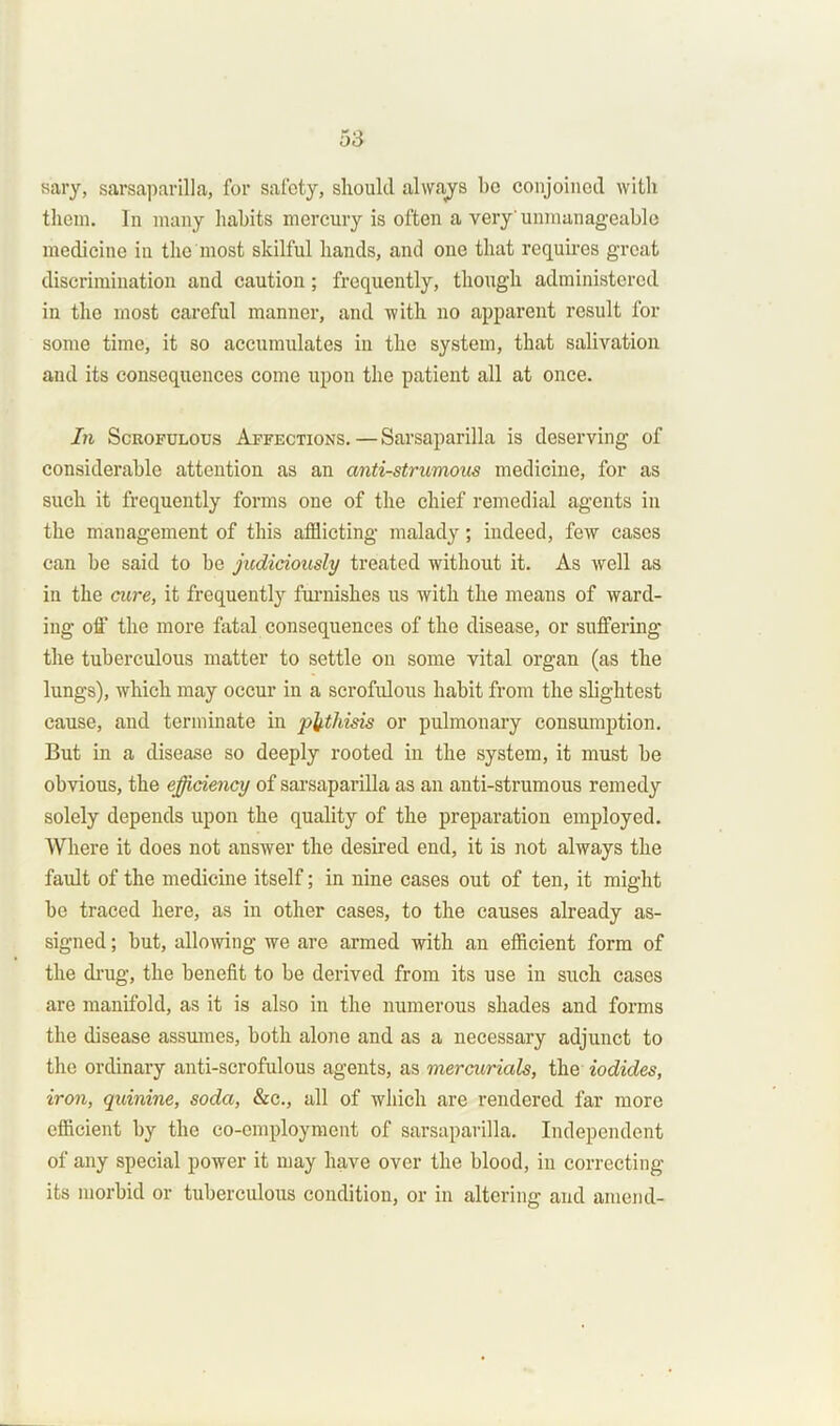 sary, sarsaparilla, for safety, should always be conjoined with them. In many habits mercury is often a very'unmanageable medicine in the most skilful hands, and one that requires great discrimination and caution; frequently, though administered in the most careful manner, and with no apparent result for some time, it so accumulates in the system, that salivation and its consequences come upon the patient all at once. In Scrofulous Affections. — Sarsaparilla is deserving of considerable attention as an anti-strumous medicine, for as such it frequently forms one of the chief remedial agents in the management of this afflicting malady; indeed, few cases can be said to be judiciously treated without it. As well as iu the cure, it frequently furnishes us with the means of ward- ing off the more fatal consequences of the disease, or suffering the tuberculous matter to settle on some vital organ (as the lungs), which may occur in a scrofulous habit from the slightest cause, and terminate in phthisis or pulmonary consumption. But in a disease so deeply rooted in the system, it must be obvious, the efficiency of sarsaparilla as an anti-strumous remedy solely depends upon the quality of the preparation employed. Where it does not answer the desired end, it is not always the fault of the medicine itself; in nine cases out of ten, it might be traced here, as in other cases, to the causes already as- signed ; but, allowing we are armed with an efficient form of the drug, the benefit to be derived from its use in such cases are manifold, as it is also in the numerous shades and forms the disease assumes, both alone and as a necessary adjunct to the ordinary anti-scrofulous agents, as mercurials, the iodides, iron, quinine, soda, &e., all of which are rendered far more efficient by the co-employment of sarsaparilla. Independent of any special power it may have over the blood, in correcting its morbid or tuberculous condition, or in altering and amend-