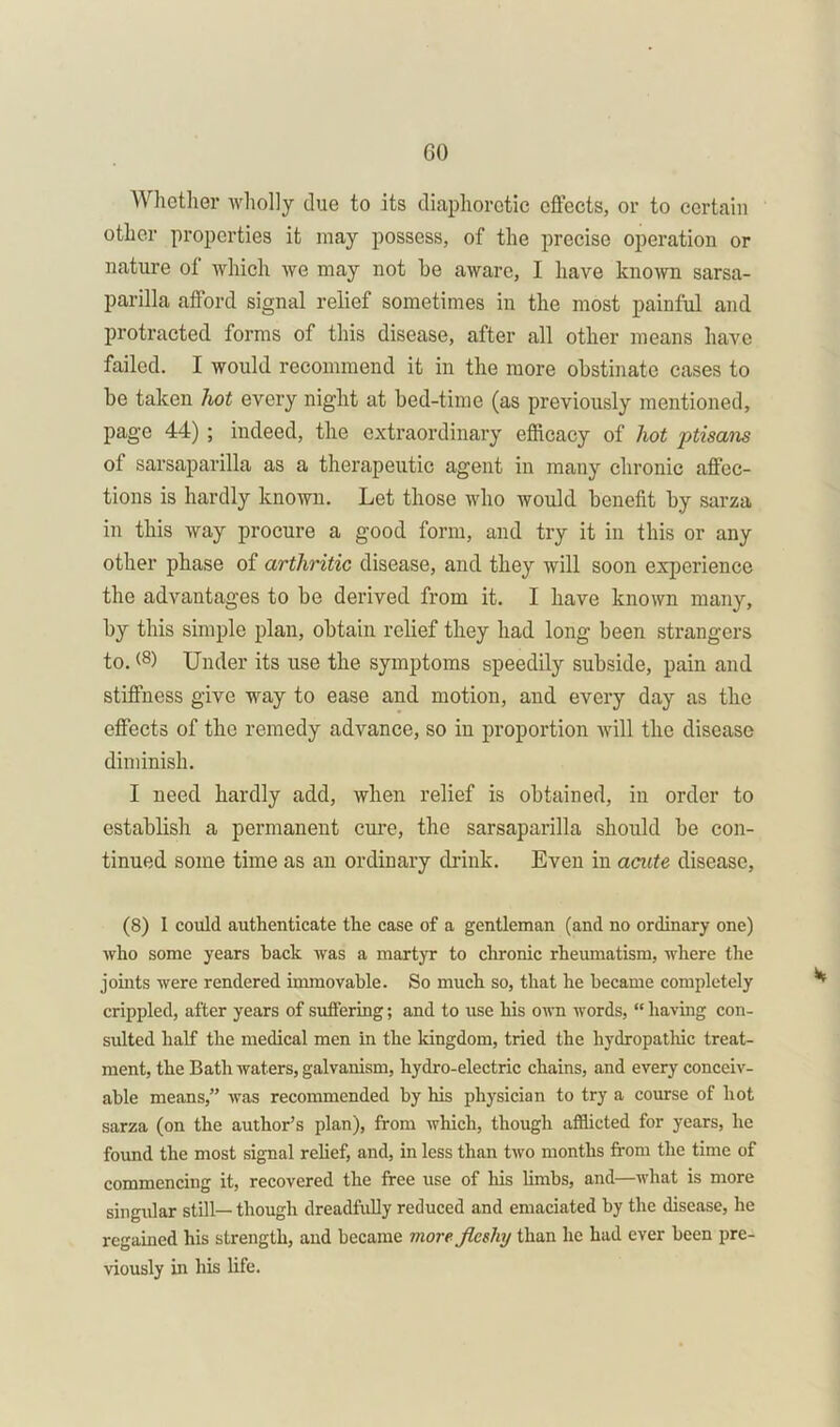 GO Whether wholly due to its diaphoretic effects, or to certain other properties it may possess, of the precise operation or nature of which we may not he aware, I have known sarsa- parilla afford signal relief sometimes in the most painful and protracted forms of this disease, after all other means have failed. I would recommend it in the more obstinate cases to be taken hot every night at bed-time (as previously mentioned, page 44) ; indeed, the extraordinary efficacy of hot ptisans of sarsaparilla as a therapeutic agent in many chronic affec- tions is hardly known. Let those who would benefit by sarza in this way procure a good form, and try it in this or any other phase of arthritic disease, and they will soon experience the advantages to be derived from it. I have known many, by this simple plan, obtain relief they had long been strangers to. (8> Under its use the symptoms speedily subside, pain and stiffness give way to ease and motion, and every day as the effects of the remedy advance, so in proportion will the disease diminish. I need hardly add, when relief is obtained, in order to establish a permanent cure, the sarsaparilla should be con- tinued some time as an ordinary drink. Even in acute disease, (8) I could authenticate the case of a gentleman (and no ordinary one) who some years hack was a martyr to chronic rheumatism, where the joints were rendered immovable. So much so, that he became completely crippled, after years of suffering; and to use his own words, “ having con- sulted half the medical men in the kingdom, tried the hydropathic treat- ment, the Bath waters, galvanism, hydro-electric chains, and every conceiv- able means,” was recommended by his physician to try a course of hot sarza (on the author’s plan), from which, though afflicted for years, he found the most signal relief, and, in less than two months from the time of commencing it, recovered the free use of his limbs, and—Avhat is more singular still— though dreadfully reduced and emaciated by the disease, he regained his strength, and became more fleshy than he had ever been pre- viously in his life.