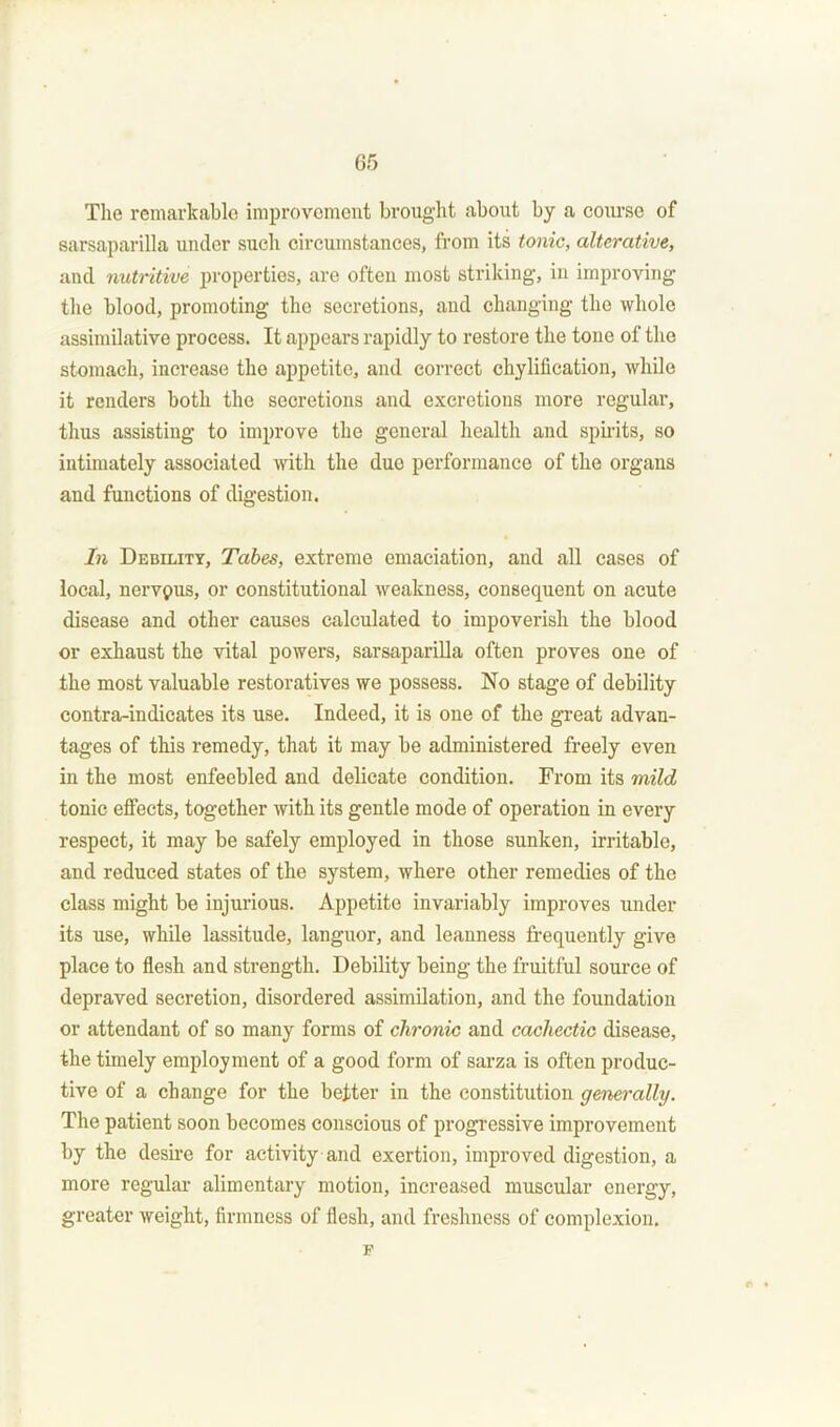 The remarkable improvement brought about by a course of sarsaparilla under such circumstances, from its tonic, alterative, and nutritive properties, are often most striking, in improving the blood, promoting the secretions, and changing the whole assimilative process. It appears rapidly to restore the tone of the stomach, increase the appetite, and correct chylification, while it renders both the secretions and excretions more regular, thus assisting to improve the general health and spirits, so intimately associated with the duo performance of the organs and functions of digestion. In Debility, Tabes, extreme emaciation, and all cases of local, nervpus, or constitutional weakness, consequent on acute disease and other causes calculated to impoverish the blood or exhaust the vital powers, sarsaparilla often proves one of the most valuable restoratives we possess. No stage of debility contra-indicates its use. Indeed, it is one of the great advan- tages of this remedy, that it may be administered freely even in the most enfeebled and delicate condition. From its mild tonic effects, together with its gentle mode of operation in every respect, it may be safely employed in those sunken, irritable, and reduced states of the system, where other remedies of the class might be injurious. Appetite invariably improves under its use, while lassitude, languor, and leanness frequently give place to flesh and strength. Debility being the fruitful source of depraved secretion, disordered assimilation, and the foundation or attendant of so many forms of chronic and cachectic disease, the timely employment of a good form of sarza is often produc- tive of a change for the better in the constitution generally. The patient soon becomes conscious of progressive improvement by the desire for activity and exertion, improved digestion, a more regular alimentary motion, increased muscular energy, greater weight, firmness of flesh, and freshness of complexion. F