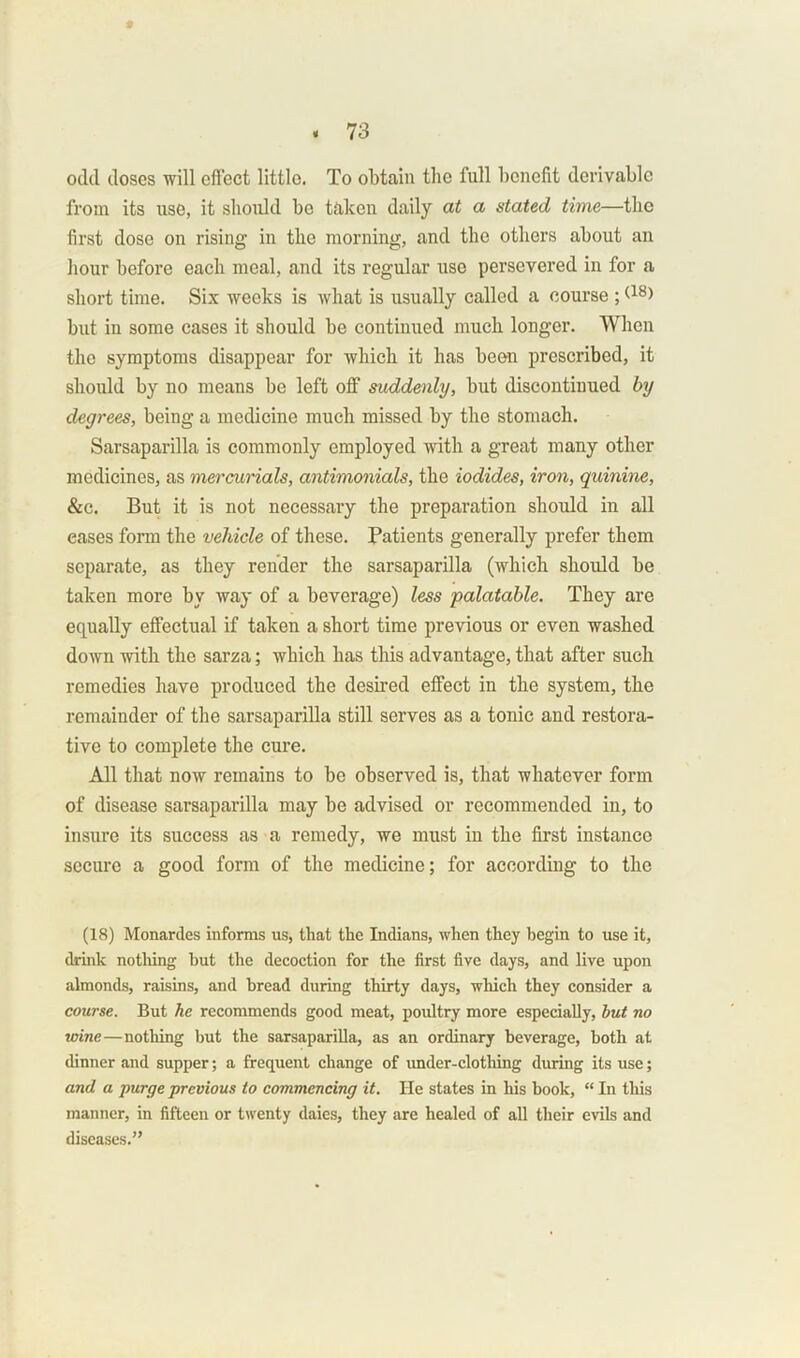 odil doses will effect little. To obtain the full benefit derivable from its rise, it should be taken daily at a stated time—the first dose on rising in the morning, and the others about an hour before each meal, and its regular use persevered in for a short time. Six weeks is what is usually called a course ; (18> but in some cases it should be continued much longer. When the symptoms disappear for which it has been prescribed, it should by no means be left off suddenly, but discontinued by degrees, being a medicine much missed by the stomach. Sarsaparilla is commonly employed with a great many other medicines, as mercurials, antimonials, the iodides, iron, quinine, &c. But it is not necessary the preparation should in all eases form the vehicle of these. Patients generally prefer them separate, as they render the sarsaparilla (which should he taken more by way of a beverage) less palatable. They are equally effectual if taken a short time previous or even washed down with the sarza; which has this advantage, that after such remedies have produced the desired effect in the system, the remainder of the sarsaparilla still serves as a tonic and restora- tive to complete the cure. All that now remains to bo observed is, that whatever form of disease sarsaparilla may be advised or recommended in, to insure its success as a remedy, we must in the first instance secure a good form of the medicine; for according to the (18) Monardes informs us, that the Indians, when they begin to use it, drink nothing but the decoction for the first five days, and live upon almonds, raisins, and bread during thirty days, which they consider a course. But he recommends good meat, poultry more especially, but no wine—nothing but the sarsaparilla, as an ordinary beverage, both at dinner and supper; a frequent change of under-clothing during its use; and a purge previous to commencing it. He states in his book, “ In this manner, in fifteen or twenty daies, they are healed of all their evils and diseases.”