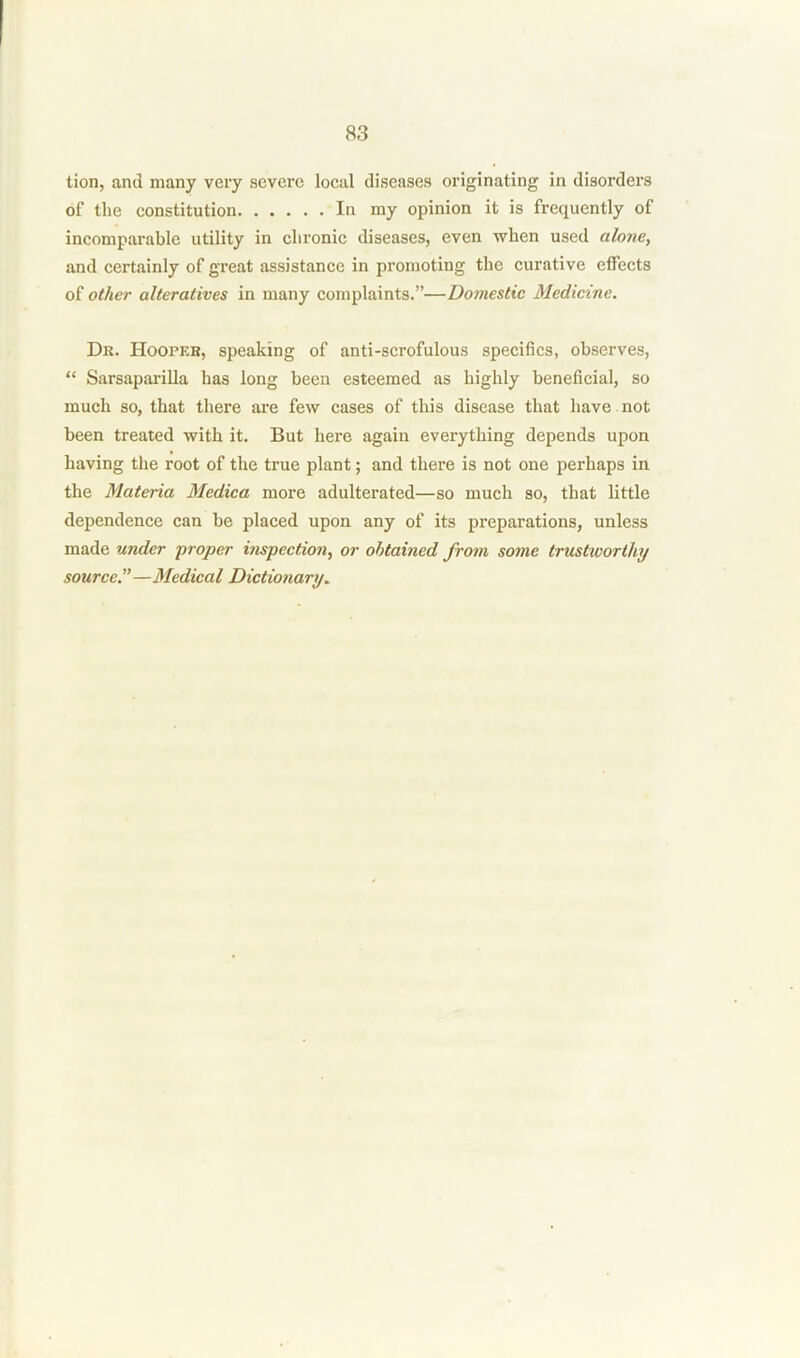 tion, and many very severe local diseases originating in disorders of the constitution In my opinion it is frequently of incomparable utility in chronic diseases, even when used alone, and certainly of great assistance in promoting the curative effects of other alteratives in many complaints.”—Domestic Medicine. Dr. Hooper, speaking of anti-scrofulous specifics, observes, “ Sarsaparilla has long been esteemed as highly beneficial, so much so, that there are few cases of this disease that have not been treated with it. But here again everything depends upon having the root of the true plant; and there is not one perhaps in the Materia Medica more adulterated—so much so, that little dependence can be placed upon any of its preparations, unless made under proper inspection, or obtained from some trustworthy source.”—Medical Dictionary.