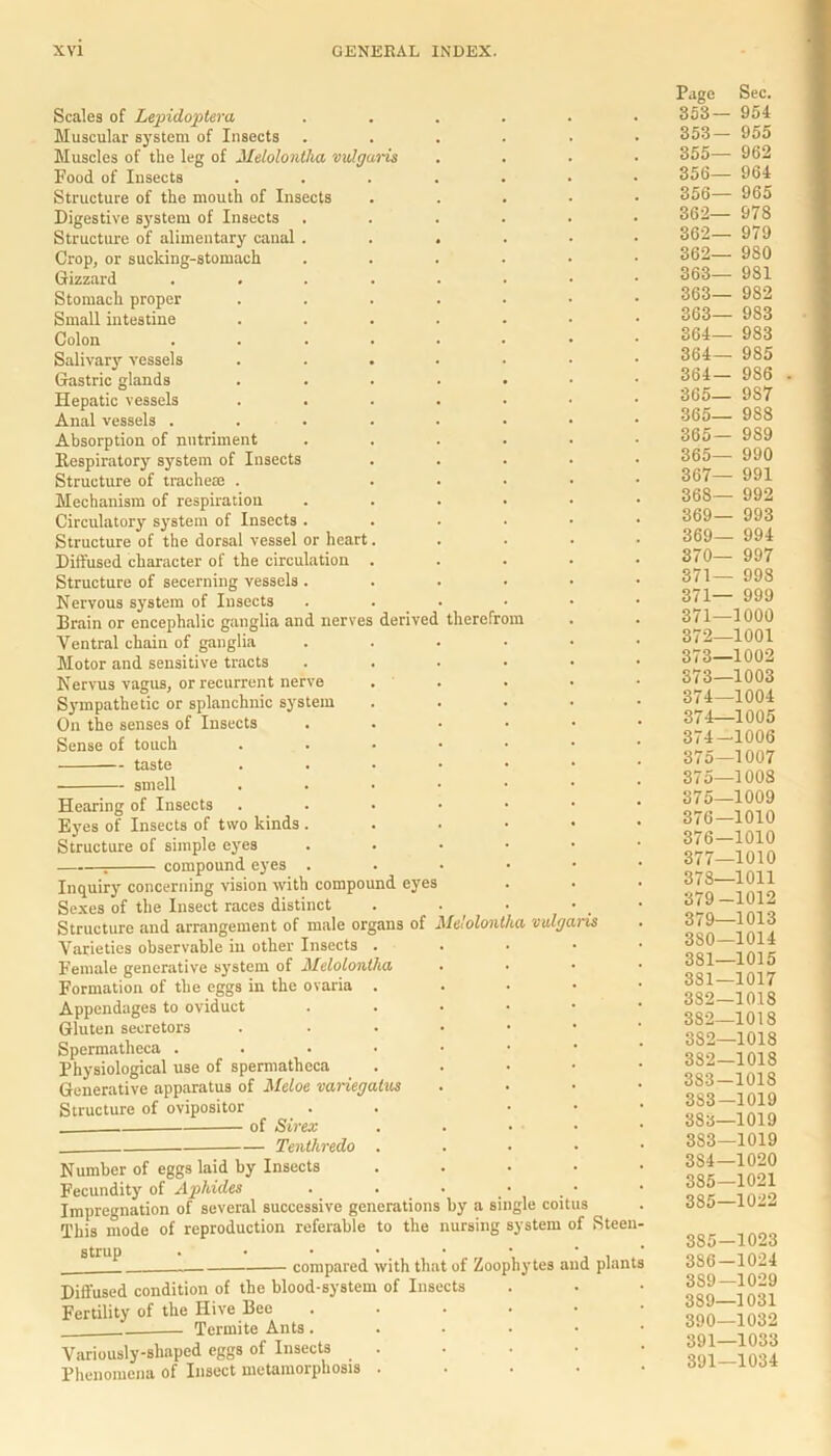 Scales of Lepidoptera ...... Muscular system of Insects ...... Muscles of the leg of Jlelolontha vulgaris .... Food of Insects ....... Structure of the mouth of Insects . Digestive sjTstem of Insects ...... Structure of alimentary canal ...... Crop, or sucking-stomach ...... Gizzard ........ Stomach proper ....... Small intestine ....... Colon ........ Salivary vessels ....... Gastric glands ....... Hepatic vessels ....... Anal vessels ........ Absorption of nutriment ...... Respiratory system of Insects ..... Structure of tracheae . ..... Mechanism of respiration ...... Circulatory system of Insects ...... Structure of the dorsal vessel or heart..... Diffused character of the circulation ..... Structure of secerning vessels ...... Nervous system of Insects ...... Brain or encephalic ganglia and nerves derived therefrom Ventral chain of ganglia ...... Motor and sensitive tracts ...... Nervus vagus, or recurrent nerve . . Sympathetic or splanchnic system . . . . • On the senses of Insects ...... Sense of touch ...•••• taste ..••••• smell ...•••• Hearing of Insects ...•••• Eyes of Insects of two kinds ...•>• Structure of simple eyes ...••• ; compound eyes ...... Inquiry concerning vision with compound eyes Sexes of the Insect races distinct . . • • • Structure and arrangement of male organs of Me'olontha vulgaris Varieties observable in other Insects . Female generative system of Meloloniha . . • • Formation of the eggs in the ovaria ..... Appendages to oviduct ..•••• Gluten secretors ...... Spermatheca Physiological use of spermatheca . Generative apparatus of Meloe variegalns . . . • Structure of ovipositor . . • of Sirex . . • • Tentkredo . Number of eggs laid by Insects • Fecundity of Aphides Impregnation of several successive generations by a single coitus This mode of reproduction referable to the nursing system of Steen- strup . • • • • • • * compared with that of Zoophytes and plants Diffused condition of the blood-system of Insects Fertility of the Hive Bee ...... Termite Ants ...... Variously-shaped eggs of Insects . Phenomena of Insect metamorphosis . . . . • Page Sec. 353— 954 353— 955 355— 962 356— 964 356— 965 362— 978 362— 979 362— 980 363— 981 363— 982 363— 983 364— 983 364— 985 364— 986 365— 9S7 365— 988 365— 989 365— 990 367— 991 368— 992 369— 993 369— 994 370— 997 371— 998 371— 999 371— 1000 372— 1001 373— 1002 373— 1003 374— 1004 374—1005 374- 1006 375— 1007 375—1008 375— 1009 376— 1010 376— 1010 377— 1010 378— 1011 379— 1012 379— 1013 380— 1014 381— 1015 381— 1017 382— 1018 382—1018 3S2—1018 382— 1018 383— 1018 383—1019 383—1019 383— 1019 384— 1020 385— 1021 385—1022 385— 1023 386— 1024 3S9—1029 389— 1031 390— 1032 391— 1033 391—1034