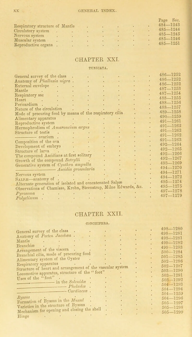 Respiratory structure of Mantle Circulatory system Nervous system Muscular system Reproductive organs . Page Sec. 484— 1243 485— 1244 4S5—1245 485—1246 485—1251 CHAPTER XXI. TUNIOATA. General survey of the class . Anatomy of Phallusia nigra . External envelope ...••• Mantle ...•••• Respiratory sac Heart ..••••• Pericardium ...•••• Nature of the circulation Mode of procuring food by means of the respiratory cilia Alimentary apparatus . Reproductive system . Hermaphrodism of Amaroncium argus Structure of testis ovarium Composition of the ova . Development of embryo . Structure of larva . • The compound Ascidians at first solitary Growth of the compound Botrylli .... Generative system of Cynthra ampulla Ascidia grossularia Nervous system . • • • . S alp as—anatomy of . . • • Alternate generation of isolated and concatenated Salpae Observations of Chamisso, Krohn, Steenstrup, Milne Edwards, &c. Pyrosoma Polyclinwn . . 486—1252 486—1252 486— 1252 487— 1253 487— 1254 488— 1255 488—1256 488— 1257 489— 1258 490— 1259 491— 1261 491—1262 491—1262 491—1262 491— 1263 492— 1264 492—1265 492—1266 492— 1267 493— 1269 494— 1270 494—1271 494— 1272 495— 1274 495—1275 497—1278 497—1279 CHAPTER XXII. CONCHIFERA. General survey of the class . Anatomy of Pecten Jacobcea . Mantle • Branch!® . Arrangement of the viscera . Branchial cilia, mode of procuring food Alimentary system of the Oyster Respiratory apparatus . • • Structure of heart and arrangement of the vascular system Locomotive apparatus, structure of the “ foot” Uses of the “foot” . in the Solenidce . Pholadcs Cardiacecv Byssics • , Formation of Byssus in the Mussel . Varieties in the structure of Byssus • Mechanism for opening and closing the shell Hinge 498—1280 498—1281 498— 1281 499— 1282 499— 1283 500— 1284 501— 1285 502— 1286 502— 1287 503— 1290 503—1291 503— 1292 504— 1293 504—1294 504—1259 504— 1296 505— 1297 505—129S 505—1299