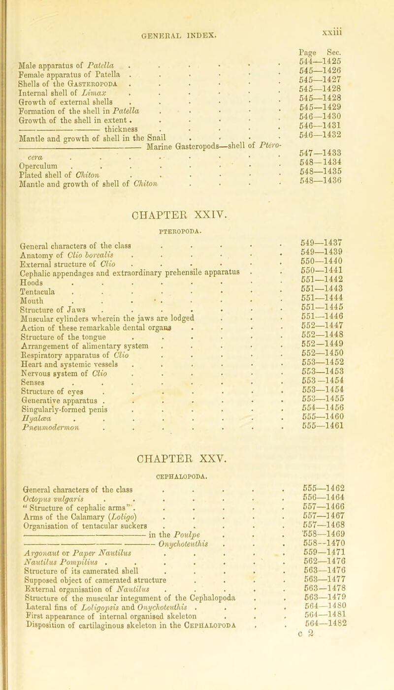 Male apparatus of Patella . Female apparatus of Patella . Shells of the Gasteropoda . Internal shell of Umax . Growth of external shells . Formation of the shell in Patella . • Growth of the shell in extent. thickness . Mantle and growth of shell in the Snail Marine Gasteropods—shell of Piero cera ...•••• Operculum . . . . • • Plated shell of Chiton ■ Mantle and growth of shell of Chiton Page 644- 545- 545- 545- 545- 545- 546- 546- 546- 547- 548- 548- 548- CHAPTER XXIV. PTEROPODA. General characters of the class Anatomy of Clio borealis .... External structure of Clio .... Cephalic appendages and extraordinary prehensile apparatus Hoods ...... Tentacula ...... Mouth . . . • . Structure of Jaws ..... Muscular cylinders wherein the jaws are lodged Action of these remarkable dental organs Structure of the tongue .... Arrangement of alimentary system Iiespiratory apparatus of Clio Heart and systemic vessels .... Nervous system of Clio .... Senses ...... Structure of eyes ..... Generative apparatus ..... Singularly-formed penis .... Hyalcea ...... Pneumodermon ..... 549- 549- 550- 550- 551- 551- 551- 551- 551- 552- 552- 552- 552- 553- 553- 553 553- 553- 554- 555- 555 CHAPTER XXV. CEPHALOPODA. General characters of the class Octopus vulgaris ..... “ Structure of cephalic arms” . Arms of the Calamary (Loligo) Organisation of tentacular suckers in the Poulpe Onycliolenthis Argonaut or Paper Nautilus Nautilus Pompilius ..... Structure of its camerated shell Supposed object of camerated structure . . External organisation of Nautilus Structure of the muscular integument of the Cephalopoda Lateral fins of Loligopsis and Onychoteulhis . First appearance of internal organised skeleton Disposition of cartilaginous skeleton in the Cephalopoda 555- 556- 557- 557- 557- '558- 558- 559- 562- 563- 563- 563- 563- 564- 564- 564 c 2 Sec. -1425 -1426 -1427 -1428 -1428 ■1429 -1430 1431 -1432 -1433 1434 -1435 -1436 1437 -1439 -1440 -1441 -1442 -1443 -1444 -1445 -1446 -1447 -1448 -1449 -1450 -1452 -1453 -1454 -1454 -1455 -1456 -1460 -1461 -1462 -1464 -1466 -1467 -1468 -1469 -1470 -1471 -1476 -1476 -1477 -1478 -1479 -1480 - MSI -1482