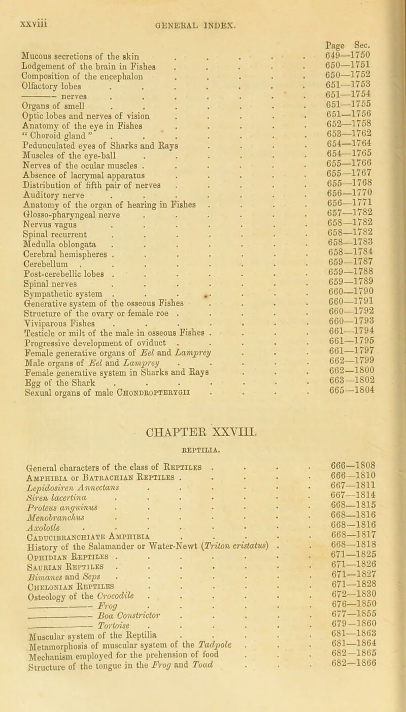 Mucous secretions of the skin Lodgement of the brain in Fishes Composition of the encephalon Olfactory lobes nerves Organs of smell Optic lobes and nerves of vision Anatomy of the eye in Fishes “ Choroid gland ” Pedunculated eyes of Sharks and Rays Muscles of the eye-ball Nerves of the ocular muscles . Absence of lacrymal apparatus Distribution of fifth pair of nerves Auditory nerve Anatomy of the organ of hearing in Fishes Glosso-pharyngeal nerve Nervus vagus Spinal recurrent Medulla oblongata Cerebral hemispheres . Cerebellum .... Post-cerebellic lobes . Spinal nerves Sympathetic system . . . Generative system of the osseous Fishes Structure of the ovary or female roe . Viviparous Fishes Testicle or milt of the male in osseous Fishes Progressive development of oviduct Female generative organs of Eel and Lampre Male organs of Eel and Lamprey Female generative system in Sharks and Rays Egg of the Shark Sexual organs of male Chondropterygii Page Sec. 049—1750 650—1751 650— 1752 651— 1753 651—1754 651—1755 651— 1756 652— 1758 653— 1762 654— 1764 654— 1765 655— 1766 655—1767 655— 1768 656— 1770 656— 1771 657— 1782 658— 1782 658—1782 658—1783 658- 1784 659— 1787 659—1788 659— 1789 660— 1790 660—1791 660—1792 660— 1793 661— 1794 661—1795 661— 1797 662— 1799 662—1800 663— 1802 665—1804 CHAPTER XXVIII. KEFTILIA. General characters of the class of Reptiles . Amphibia or Batraohian Reptiles . Lepidosiren Annectans . . . Siren lacertina ..... Proteus anguinus ..... Menobranchus ..... Axolotle ...... Caducibranchiate Amphibia History of the Salamander or Water-Newt (Triton cristatus) Ophidian Reptiles ..... Saurian Reptiles ..... Bimanes and Seps ..... Chelonian Reptiles .... Osteology of the Crocodile .... Frog .... Boa Constrictor _____ Tortoise .... Muscular system of the Reptilia Metamorphosis of muscular system of the Tadpole Mechanism employed for the prehension of food Structure of the tongue in the Frog and Toad 666— 1S08 666—1810 667— 1811 667— 1814 668— 1815 668—1816 668-1816 668—1817 668—1818 671—1825 671—1826 671-1827 671— 1828 672— 1830 676— 1850 677— 1855 679-1S60 681—1863 681— 1864 682- 1865 682—1866