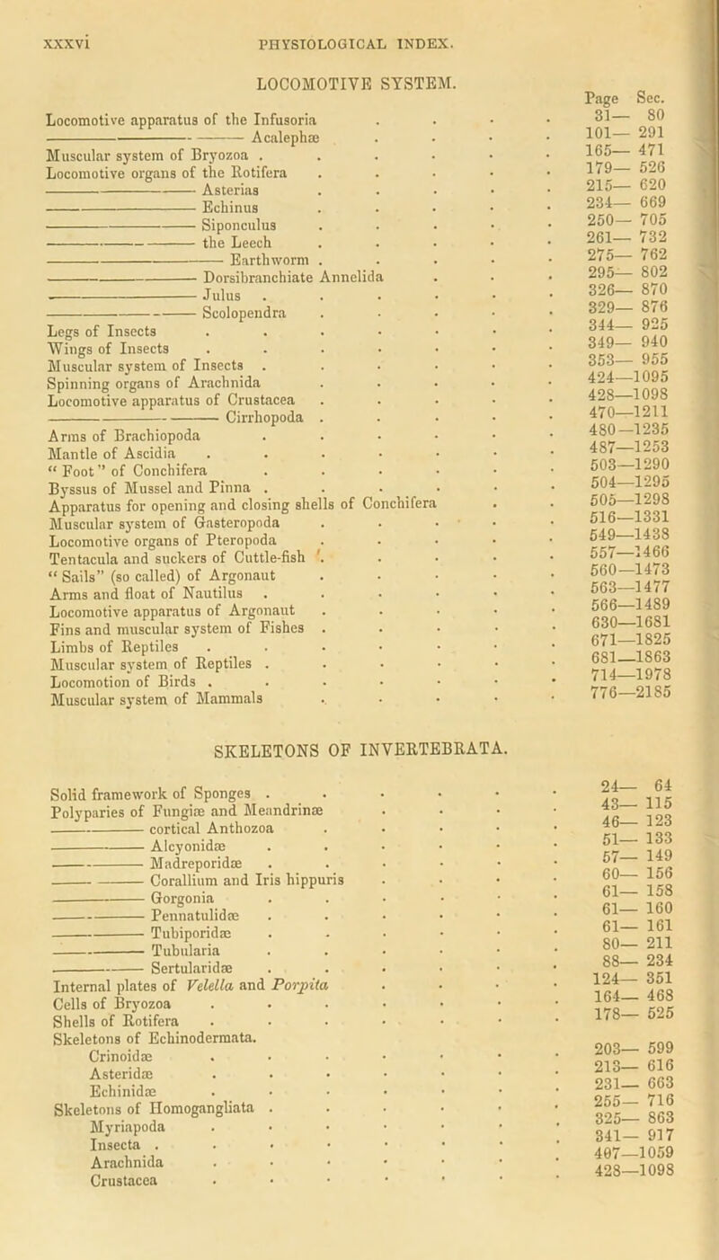 LOCOMOTIVE SYSTEM. Locomotive apparatus of the Infusoria Acaleph® Muscular system of Bryozoa .... Locomotive organs of the Rotifera Asterias Echinus Siponculus the Leech Earthworm . Dorsibranchiate Annelida Julus .... Scolopendra Legs of Insects . Wings of Insects ..... Muscular system of Insects .... Spinning organs of Arachnida Locomotive apparatus of Crustacea Cirrhopoda . Arms of Brachiopoda . Mantle of Ascidia . “ Foot ” of Conchifera .... Byssus of Mussel and Pinna . . • Apparatus for opening and closing shells of Conchifera Muscular system of Gasteropoda Locomotive organs of Pteropoda Tentacula and suckers of Cuttle-fish '. “ Sails” (so called) of Argonaut Arms and float of Nautilus . . . • Locomotive apparatus of Argonaut Fins and muscular system of Fishes . Limbs of Reptiles . . . • • Muscular system of Reptiles .... Locomotion of Birds ..... Muscular system of Mammals Page Sec. 31— 80 101— 291 165— 471 179— 526 215— 620 234— 669 250— 705 261— 732 275— 762 295— 802 326— 870 329— 876 344— 925 349_ 940 353— 955 424—1095 428—1098 470—1211 480—1235 487—1253 503— 1290 504— 1295 505— 1298 516—1331 549—1438 557—1466 560—1473 563—1477 566—1489 630—16S1 671—1825 681—1863 714—1978 776—2185 SKELETONS OF INVERTEBRATA. Solid framework of Sponges . Polyparies of Fungice and Meandrin® cortical Anthozoa Alcyonid® Madreporid® Corallium and Iris hippuris Gorgonia Pennatulid® Tubiporid® Tubularia Sertularid® Internal plates of Velella and P or pita Cells of Bryozoa Shells of Rotifera Skeletons of Echinodermata. Crinoid® Asterid® Echinid® Skeletons of Homogangliata . Myriapoda Insecta . Arachnida Crustacea 24— 64 43— 115 46— 123 51— 133 57— 149 60— 156 ei- 158 61— 160 61— 161 SO— 211 88— 234 124— 351 164— 468 178— 525 203— 599 213— 616 231— 663 255— 716 325— 863 341— 917 407— 1059 428— 1098