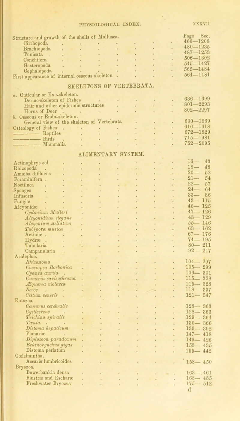 Structure and growth of the shells of Mollusca. Cirrhopoda . Brachiopoda . Tunicata . Conchifera . Gasteropoda . Cephalopoda . First appearance of internal osseous skeleton . SKELETONS OF VERTEBRATA a. Cuticular or Exo-skeleton. Derrao-skeleton of Fishes Hair and other epidermic structures Horns of Deer ..... 1. Osseous or Endo-skeleton. General view of the skeleton of Vertebrata Osteology of Fishes ..... Reptiles .... Birds ..... Mammalia .... ALIMENTARY SYSTEM. Actinopbrys sol Rhizopoda Amoeba diffluens . Foraminifera ...... Noctiluca ...... Sponges ...... Infusoria .... . • Fungi® ...... Alcyonid® ...... Cydonium Mulleri .... Alcyonidiutn elegans .... Alcyonium stellalum .... Tubipora inusica .... Actini® ...... Hydr® ...... Tubularia Campanularia ..... Acaleph®. Rhizostoma ..... Cassiopea Borlonica .... Cyanea aurita ..... Cuvieria carisockroma .... ASguorea violacea .... Beroe ...... Cesi um veneris ..... Entozoa. Ccenurus cerebralis .... Cysticercus . . . Trichina spiralis .... Tania ...... Distoma hepalicum .... Planari® ..... Digtlozoon paradoxwn .... Echinorynchus gigas .... Distoma perlatum .... Ccelelmintha. Ascaris lumbricoides .... Biyozoa. Bowerbankia densa .... Flustr® and Eschar® .... Freshwater Bryozoa .... Page Sec. 466—1208 480—1236 487—1263 506—1302 545—1427 565—1484 564—1481 636—1699 801— 2293 802— 2297 600—1569 616—1618 672—1829 715—1981 752—2095 16— 43 18— 48 20— 52 21— 54 22— 57 24— 64 33— 86 43— 115 46— 125 47— 126 48— 129 55— 146 63— 162 67— 176 74— 195 80— 211 92— 247 104— 297 105— 299 106— 301 115— 328 115— 328 118— 337 121— 347 128— 363 128— 363 129— 364 130— 366 139— 392 147— 418 149— 426 153— 435 155— 442 ' 158— 450 163 —.461 168— 485 175— 512 cl
