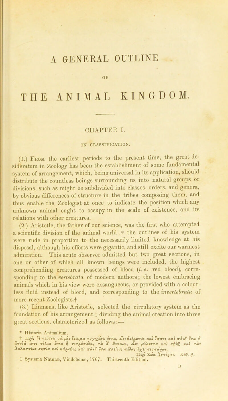 A GENERAL OUTLINE OF THE ANIMAL KINGDOM. CHAPTER I. ON CLASSIFICATION. (1.) From the earliest periods to the present time, the great de- sideratum in Zoology has been the establishment of some fundamental system of arrangement, which, being universal in its application, should distribute the countless beings surrounding us into natural groups 01 divisions, such as might be subdivided into classes, orders, and genera, by obvious differences of structure in the tribes composing them, and thus enable the Zoologist at once to indicate the position which any unknown animal ought to occupy in the scale of existence, and its relations with other creatures. (2.) Ai'istotle, the father of our science, was the first who attempted a scientific division of the animal world; * the outlines of his system were rude in proportion to the necessarily limited knowledge at his disposal, although his efforts were gigantic, and still excite our warmest admiration. This acute observer admitted but two great sections, in one or other of which all known beings were included, the highest comprehending creatures possessed of blood (i. e. red blood), corre- sponding to the verlebrata of modern authors; the lowest embracing animals which in his view wrere exsangueous, or provided with a colour- less fluid instead of blood, and corresponding to the invertebrata of more recent Zoologists (3.) Linmeus, like Aristotle, selected the circulatory system as the foundation of his arrangement,;; dividing the animal creation into three great sections, characterized as follows:— * Ilistoria Animal him. + ngot St rourois ra ftiv haifta ruy^dvn ovra, otov uvOgourfos xa) 'Itrtos xa) •rivF oera rj ax oh a ierrt riXia ovra rtr^d'To'ha, ra S’ dvaifta, olov ftiXtrra xo) er<P/i% xa.) ruv Sakarrlew avixta xa) Ka(>ufio{ xa) xdvff otra <r/.ttous xohas %X,U rirraguv. n«£/ Zua 'lcrogiov. Ki<p. A. X Systema Nature, Vindobonre, 1767. Thirteenth Edition. B