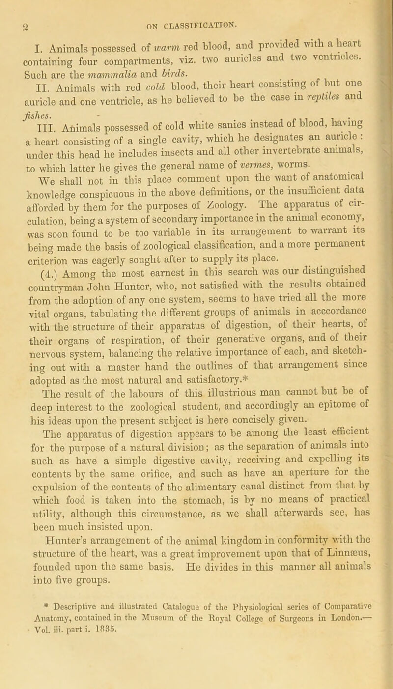 I. Animals possessed of warm red blood, and provided with a lieait containing four compartments, viz. two auricles and two ventricles. Such are the mammalia and birds. II. Animals with red cold blood, their heart consisting of but one auricle and one ventricle, as he believed to be the case in reptiles and fishes. • III Animals possessed of cold white sanies instead of blood, having a heart consisting of a single cavity, which he designates an auricle : under this head he includes insects and all other invertebrate animals, to which latter he gives the general name of vermes, worms. We shall not in this place comment upon the want of anatomical knowledge conspicuous in the above definitions, or the insufficient data afforded°by them for the purposes of Zoology. The apparatus of cir- culation, being a system of secondary importance in the animal economy, was soon found to be too variable in its arrangement to wanant its being made the basis of zoological classification, and a more permanent criterion was eagerly sought after to supply its place. (4.) Among the most earnest in this search was our distinguished countryman John TIunter, who, not satisfied with the results obtained from the adoption of any one system, seems to have tried all the more vital organs, tabulating the different groups of animals in acccordance with the structure of their apparatus of digestion, of their hearts, of their organs of respiration, of their generative organs, and of their nervous system, balancing the relative importance of each, and sketch- ing out with a master hand the outlines of that arrangement since adopted as the most natural and satisfactory.* The result of the labours of this illustrious man cannot but be of deep interest to the zoological student, and accordingly an epitome of his ideas upon the present subject is here concisely giveu. The apparatus of digestion appears to be among the least efficient for the purpose of a natural division; as the separation of animals iuto such as have a simple digestive cavity, receiving and expelling its contents by the same orifice, and such as have an aperture for the expulsion of the contents of the alimentary canal distinct from that by which food is taken into the stomach, is by no means of practical utility, although this circumstance, as we shall afterwards see, has been much insisted upon. Hunter’s arrangement of the animal kingdom in conformity with the structure of the heart, was a great improvement upon that of Linmeus, founded upon the same basis. He divides in this manner all animals into five groups. * Descriptive and illustrated Catalogue of the Physiological series of Comparative Anatomy, contained in the Museum of the Royal College of Surgeons in London.— Vol. iii. part i. 1R35.