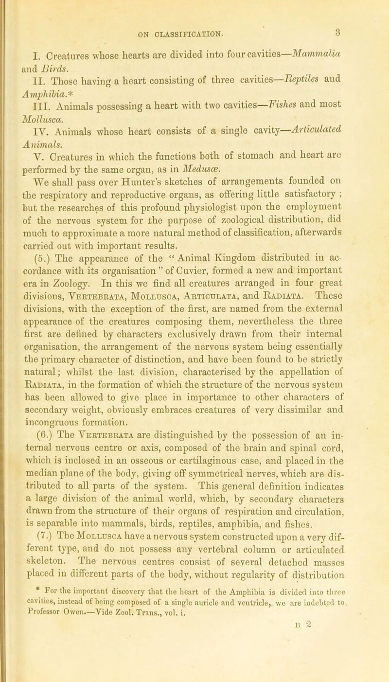 I. Creatures whose hearts are divided into four cavities—Mammalia and Birds. II. Those having a heart consisting of three cavities—Reptiles and Amphibia.* III. Animals possessing a heart with two cavities—Fishes and most Mollusca. IV. Animals whose heart consists of a single cavity—Articulated Animals. V. Creatures in which the functions both of stomach and heart are performed by the same organ, as in Medusae. We shall pass over Hunter’s sketches of arrangements founded on the respiratory and reproductive organs, as offering little satisfactory ; but the researches of this profound physiologist upon the employment of the nervous system for the purpose of zoological distribution, did much to approximate a more natural method of classification, afterwards carried out with important results. (5.) The appearance of the “ Animal Kingdom distributed iu ac- cordance with its organisation ” of Cuvier, formed a new and important era in Zoology. In this we find all creatures arranged in four great divisions, Vertebrata, Mollusca, Articulata, and Radiata. These divisions, with the exception of the first, are named from the external appearance of the creatures composing them, nevertheless the three first are defined by characters exclusively drawn from their internal organisation, the arrangement of the nervous system being essentially the primary character of distinction, and have been found to be strictly natural; whilst the last division, characterised by the appellation of Radiata, in the formation of which the structure of the nervous system has been allowed to give place in importance to other characters of secondary weight, obviously embraces creatures of very dissimilar and incongruous formation. (6.) The Vertebrata are distinguished by the possession of an in- ternal nervous centre or axis, composed of the brain and spinal cord, which is inclosed in an osseous or cartilaginous case, and placed in the median plane of the body, giving off symmetrical nerves, which are dis- tributed to all parts of the system. This general definition indicates a large division of the animal world, which, by secondary characters drawn from the structure of their organs of respiration and circulation, is separable into mammals, birds, reptiles, amphibia, and fishes. (7.) The Mollusca have a nervous system constructed upon a very dif- ferent type, and do not possess any vertebral column or articulated skeleton. The nervous centres consist of several detached masses placed in different parts of the body, without regularity of distribution * For the important discovery that the heart of the Amphibia is divided into three cavities, instead of being composed of a single auricle and ventricle, we are indebted to. Professor Owen.—Vide Zool. Trans., vol. i. I! 2