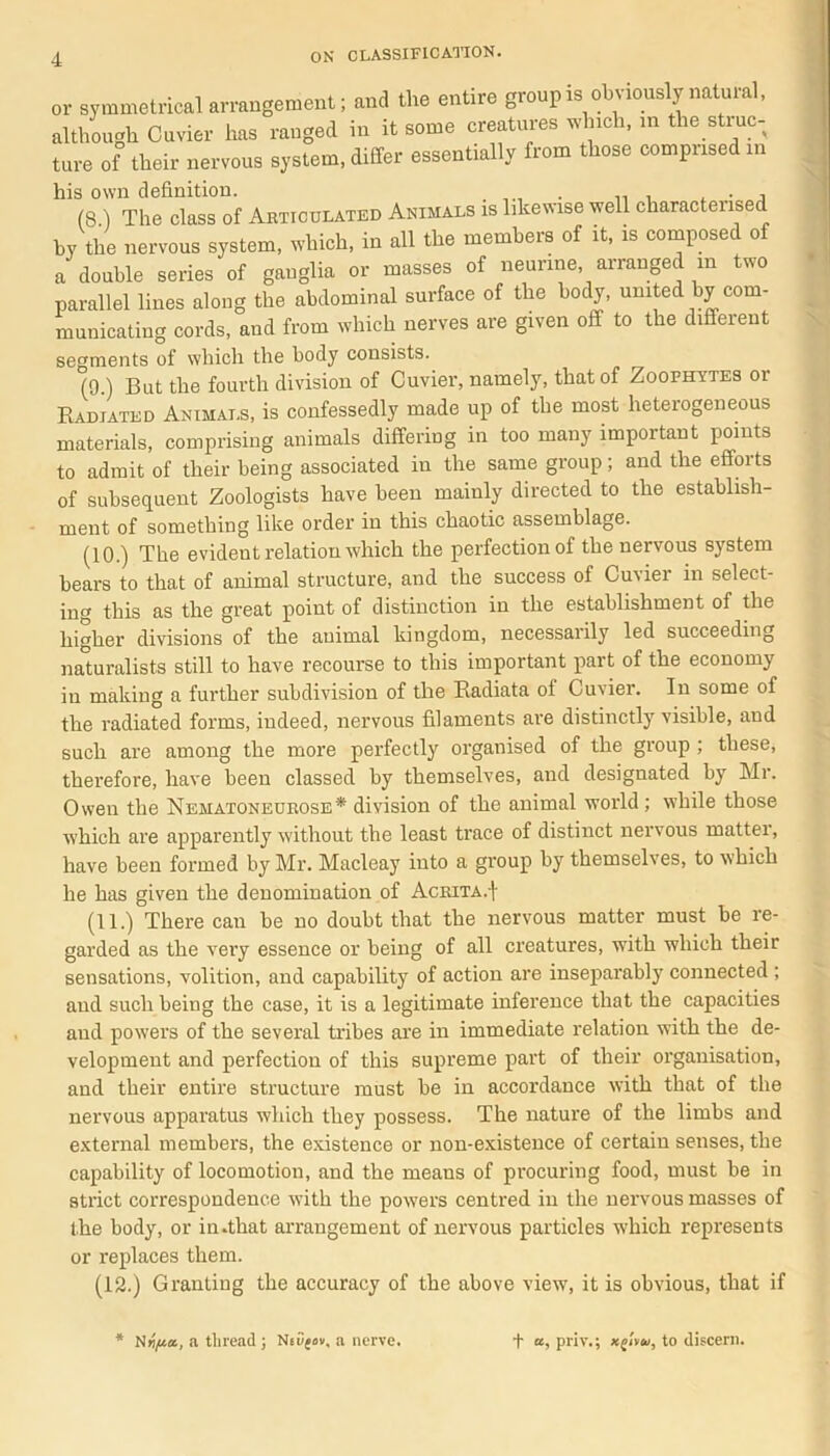 or symmetrical arrangement; and the entire groupis obviously natural, although Cuvier has ranged in it some creatures which, in the struc- ture of their nervous system, differ essentially from those comprised in his own definition. . . , (8 ) The class of Articulated Animals is likewise well characterised by the nervous system, which, in all the members of it, is composed of a double series of ganglia or masses of neurine, arranged in two parallel lines along the abdominal surface of the body, united by com- municating cords, and from which nerves are given off to the different segments of which the body consists. (9.) But the fourth division of Cuvier, namely, that of Zoophytes or Radiated Animals, is confessedly made up of the most heterogeneous materials, comprising animals differing in too many important points to admit of their being associated in the same group; and the efforts of subsequent Zoologists have been mainly directed to the establish- ment of something like order in this chaotic assemblage. (10.) The evident relation which the perfection of the nervous system bears to that of animal structure, and the success of Cuvier in select- ing this as the great point of distinction in the establishment of the higher divisions of the animal kingdom, necessarily led succeeding naturalists still to have recourse to this important part of the economy in making a further subdivision of the Radiata of Cuvier. In some of the radiated forms, indeed, nervous filaments are distinctly visible, and such are among the more perfectly organised of the group ; these, therefore, have been classed by themselves, and designated by Mr. Owen the Nematoneurose* division of the animal world; while those which are apparently without the least trace of distinct nervous matter, have been formed by Mr. Macleay into a group by themselves, to which he has given the denomination of Acrita.1' (11.) There can be no doubt that the nervous matter must be re- garded as the very essence or being of all creatures, with which their sensations, volition, and capability of action are inseparably connected ; and such being the case, it is a legitimate inference that the capacities and powers of the several tribes are in immediate relation with the de- velopment and perfection of this supreme part of their organisation, and their entire structure must be in accordance with that of the nervous apparatus which they possess. The nature of the limbs and external members, the existence or non-existence of certain senses, the capability of locomotion, and the means of procuring food, must be in strict correspondence with the powers centred in the nervous masses of the body, or in.that arrangement of nervous particles which represents or replaces them. (12.) Granting the accuracy of the above view, it is obvious, that if N»/ua, a thread ; Neujov, a nerve. t a, priv.; xgtvu, to discern.