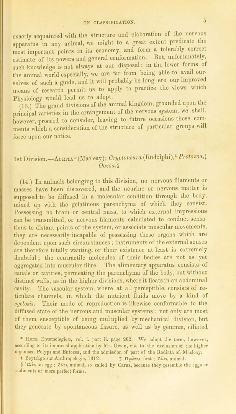 exactly acquainted with the structure and elaboration of the nervous apparatus in any animal, we might to a great extent predicate the most important points in its economy, and form a tolerably correct estimate of its powers and general conformation. But, unfortunately, such knowledge is not always at our disposal: in the lower forms of the animal world especially, we are far from being able to avail our- selves of such a guide, and it will probably be long ere our improved means of research permit us to apply to practice the views which Physiology would lead us to adopt. (13.) The grand divisions of the animal kingdom, grounded upon the principal varieties in the arrangement of the nervous system, we shall, however, proceed to consider, leaving to future occasions those com- ments which a consideration of the structure of particular groups will force upon our notice. 1st Division.—Acrita* (Macleay); Cryptoneura (Rudolplii),t Protozoa,( Oozoa.% (14.) In animals belonging to this division, no nervous filaments or masses have been discovered, and the neuriue or nervous matter is supposed to be diffused in a molecular condition through the body, mixed up with the gelatinous parenchyma of which they consist. Possessing no brain or central mass, to which external impressions can be transmitted, or nervous filaments calculated to conduct sensa- tions to distant points of the system, or associate muscular movements, they are necessarily incapable of possessing those organs which are dependent upon such circumstances; instruments of the external senses are therefore totally wanting, or their existence at least is extremely doubtful; the contractile molecules of their bodies are not as yet aggregated into muscular fibre. The alimentary apparatus consists of canals or cavities, permeating the parenchyma of the body, but without distinct walls, as in the higher divisions, where it floats in an abdominal cavity. The vascular system, where at all perceptible, consists of re- ticulate channels, in which thp nutrient fluids move by a kind of cyclosis. Their mode of reproduction is likewise conformable to the diffused state of the nervous and muscular systems; not only are most of them susceptible of being multiplied by mechanical division, but they generate by spontaneous fissure, as well as by gemmae, ciliated * Horse Entomologies, vol. i. part ii. page 202. We adopt the term, however, according to its improved application by Mr. Owen, viz. to the exclusion of the higher organised Polyps and Entozoa, and the admission of part of the Itadiata of. Macleay. t Beytriige sur Anthropologie, 1812. J Tlguret, first ; Zuev, animal. $ ’n»v, an egg ; Zuev, animal, so called by Caras, because they resemble the eggs or rudiments of more perfect forms.