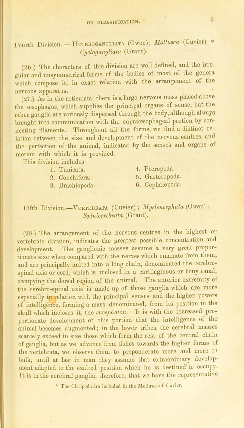 Fourth Division. — Heterogangliata (Owen); Mollusca (Cuvier); * Cyclogangliata (Grant). (26.) The characters of this division are well defined, and the irre- gular and unsymnietrical forms of the bodies of most of the geneia which compose it, in exact relation with the arrangement of the nervous apparatus. (27.) As in the articulata, there is a large nervous mass placed above the oesophagus, which supplies the principal organs of sense, hut the other ganglia are variously dispersed through the body, although always brought into communication with the supracesophageal portion by con- necting filaments. Throughout all the forms, we find a distinct re- lation between the size and development of the nervous centres, and the perfection of the animal, indicated by the senses and organs of motion with which it is provided. This division includes 1. Tunicata. 4. Pteropoda. 2. Conchifera. 5- Gasteropoda. 3. Brachiopoda. 6. Cephalopoda. Fifth Division.—Yertebrata (Cuvier) ; Myelencephala (Owen); Spinicerebrata (Grant). (28.) The arrangement of the nervous centres in the highest or vertebrate division, indicates the greatest possible concentration and development. The ganglionic masses assume a very great propor- tionate size when compared with the nerves which emanate from them, and are principally united into a long chain, denominated the cerebro- spinal axis or cord, which is inclosed in a cartilaginous or bony canal, occupying the dorsal region of the animal. The anterior extremity of the cerebro-spinal axis is made up of those ganglia which are more especially inu'clation with the principal senses and the higher powers of intelligerf&e, forming a mass denominated, from its position in the skull which incloses it, the encephalon. It is with the increased pro- portionate development of this portion that the intelligence of the animal becomes augmented; in the lower tribes, the cerebral masses scarcely exceed in size those which form the rest of the central chain of ganglia, but as we advance from fishes towards the higher forms of the vertebrata, we observe them to preponderate more and more in bulk, until at last in man they assume that extraordinary develop- ment adapted to the exalted position which he is destined' to occupy. It is in the cerebral ganglia, therefore, that we have the representative * The Cirripeda are included in the Mollusca of Cuvier.