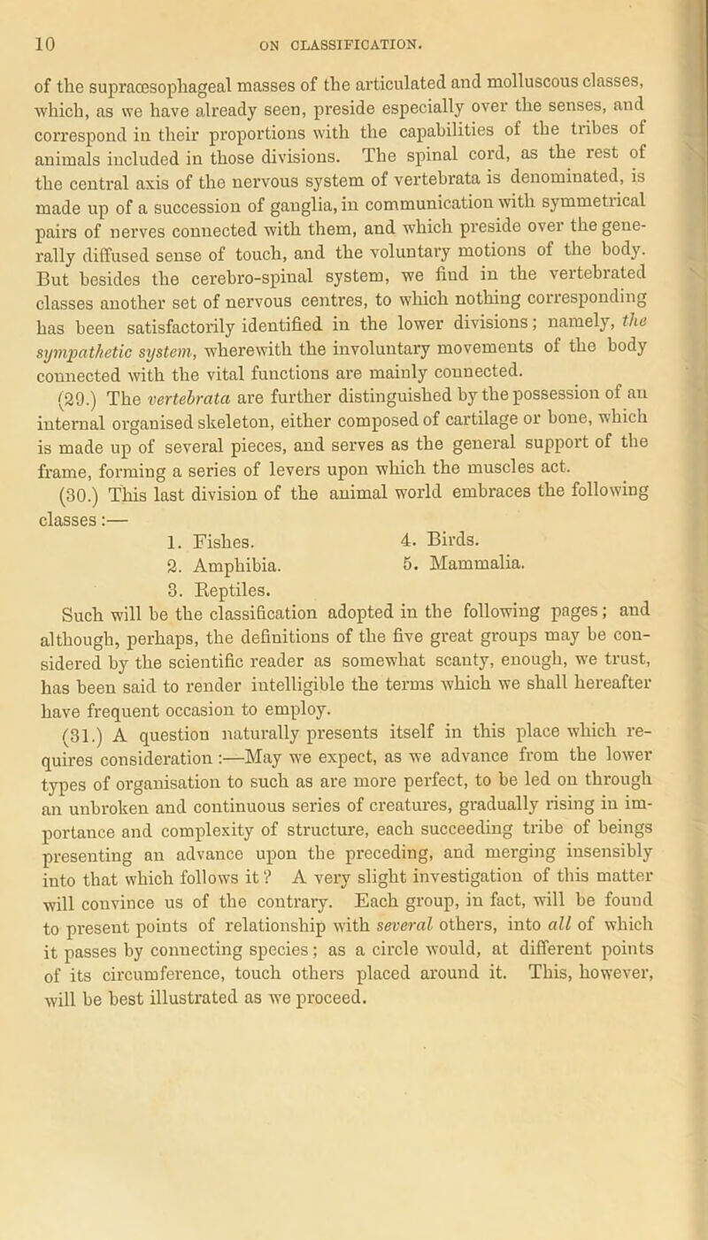 of the supracesophageal masses of the articulated and molluscous classes, ■which, as we have already seen, preside especially over the senses, and correspond in their proportions with the capabilities of the tiibes ot animals included in those divisions. The spinal cord, as the rest of the central axis of the nervous system of vertebrata is denominated, is made up of a succession of ganglia, in communication with symmetiical pairs of nerves connected with them, and which preside over the gene- rally diffused sense of touch, and the voluntary motions of the body. But besides the cerebro-spinal system, we find in the vertebrated classes another set of nervous centres, to which nothing corresponding has been satisfactorily identified in the lower divisions; namely, the sympathetic system, wherewith the involuntary movements of the body connected with the vital functions are mainly connected. (29.) The vertebrata are further distinguished by the possession of an internal organised skeleton, either composed of cartilage or bone, which is made up of several pieces, and serves as the general support of the frame, forming a series of levers upon which the muscles act, (30.) This last division of the animal world embraces the following classes:— 1. Fishes. 4. Birds. 2. Amphibia. 5. Mammalia. 3. Reptiles. Such will be the classification adopted iu the following pages; and although, perhaps, the definitions of the five great groups may be con- sidered by the scientific reader as somewhat scanty, enough, we trust, has been said to render intelligible the terms which we shall hereafter have frequent occasion to employ. (31.) A question naturally presents itself in this place which re- quires consideration :—May we expect, as we advance from the lower types of organisation to such as are more perfect, to be led on through an unbroken and continuous series of creatures, gradually rising in im- portance and complexity of structure, each succeeding tribe of beings presenting an advance upon the preceding, and merging insensibly into that which follows it? A very slight investigation of this matter will convince us of the contrary. Each group, iu fact, will be found to present points of relationship with several others, into all of which it passes by connecting species; as a circle would, at different points of its circumference, touch others placed around it. This, however, will be best illustrated as we proceed.