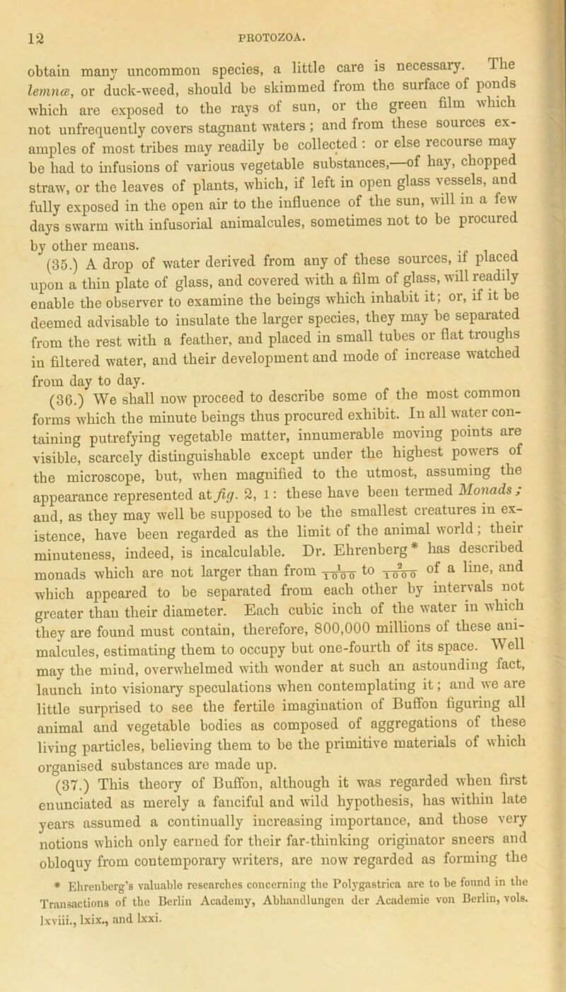 obtain many uncommon species, a little care is necessary. The lemnce, or duck-weed, should be skimmed from the surface of ponds which are exposed to the rays ol sun, or the green film tshich not unfrequently covers stagnant waters ; and from these sources ex- amples of most tribes may readily be collected : or else recourse may be had to infusions of various vegetable substances, of hay, chopped straw, or the leaves of plants, which, if left in open glass vessels, and fully exposed in the open air to the influence of the sun, will in a few days swarm with infusorial animalcules, sometimes not to be procured by other means. (35.) A drop of water derived from any of these sources, if placed upon a thin plate of glass, and covered with a film of glass, will readily enable the observer to examine the beings which inhabit it; or, if it be deemed advisable to insulate the larger species, they may be separated from the rest with a feather, and placed in small tubes or flat troughs in filtered water, and their development and mode of increase watched from day to day. (36.) We shall now proceed to describe some of the most common forms which the minute beings thus procured exhibit. In all water con- taining putrefying vegetable matter, innumerable moving points are visible, scarcely distinguishable except under the highest powers of the microscope, but, when magnified to the utmost, assuming the appearance represented at fig. 2, l: these have been termed Monads; and, as they may well be supposed to be the smallest creatures in ex- istence, have been regarded as the limit of the animal world; their minuteness, indeed, is incalculable. Dr. Ehrenberg* has described monads which are not larger than from -j-^Vo to ToVo of a line> aild which appeared to be separated from each other by intervals not greater than their diameter. Each cubic inch of the water m which they are found must contain, therefore, 800,000 millions of these aui- malcules, estimating them to occupy but one-fourth of its space. Well may the mind, overwhelmed with wonder at such an astounding fact, launch into visionary speculations when contemplating it; and we are little surprised to see the fertile imagination of Buffon figuring all animal and vegetable bodies as composed of aggregations of these living particles, believing them to be the primitive materials of which organised substances are made up. (37.) This theory of Buffon, although it was regarded when first enunciated as merely a fanciful and wild hypothesis, has within late years assumed a continually increasing importance, and those very notions which only earned for their far-thinking originator sneers and obloquy from contemporary writers, are now regarded as forming the * Ehrenberg’s valuable researches concerning the Polygastrica are to be found in the Transactions of the Berlin Academy, Abhandlungen der Academie von Berlin, vols. lxviii., Ixix., and lxxi.