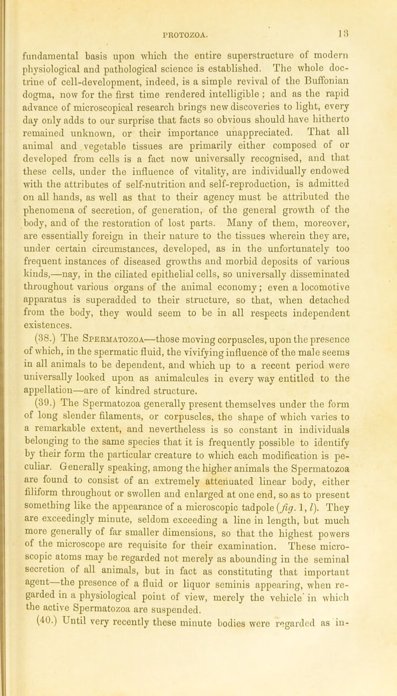 fundamental basis upon which the entire superstructure of modern physiological and pathological science is established. The whole doc- trine of cell-development, indeed, is a simple revival of the Buffonian dogma, now for the first time rendered intelligible; and as the rapid advance of microscopical research brings new discoveries to light, every day only adds to our surprise that facts so obvious should have hitherto remained unknown, or their importance unappreciated. That all animal and vegetable tissues are primarily either composed of or developed from cells is a fact now universally recognised, and that these cells, under the influence of vitality, are individually endowed with the attributes of self-nutrition and self-reproduction, is admitted on all hands, as well as that to their agency must be attributed the phenomena of secretion, of generation, of the general growth of the body, and of the restoration of lost parts. Many of them, moreover, are essentially foreign in their nature to the tissues wherein they are, under certain circumstances, developed, as in the unfortunately too frequent instances of diseased growths and morbid deposits of various kinds,—nay, in the ciliated epithelial cells, so universally disseminated throughout various organs of the animal economy; even a locomotive apparatus is superadded to their structure, so that, when detached from the body, they would seem to be in all respects independent existences. (38.) The Spermatozoa—those moving corpuscles, upon the presence of which, in the spermatic fluid, the vivifying influence of the male seems in all animals to be dependent, and which up to a recent period were universally looked upon as animalcules in every way entitled to the appellation—are of kindred structure. (39.) The Spermatozoa generally present themselves under the form of long slender filaments, or corpuscles, the shape of which varies to a remarkable extent, and nevertheless is so constant in individuals belonging to the same species that it is frequently possible to identify by their form the particular creature to which each modification is pe- culiar. Generally speaking, among the higher animals the Spermatozoa are found to consist of an extremely attenuated linear body, either filiform throughout or swollen and enlarged at one end, so as to present something like the appearance of a microscopic tadpole {fig-1, l)- They are exceedingly minute, seldom exceeding a line in length, but much more generally of far smaller dimensions, so that the highest powers of the microscope are requisite for their examination. These micro- scopic atoms may be regarded not merely as abounding in the seminal secretion of all animals, but in fact as constituting that important agent the presence of a fluid or liquor seminis appearing, when re- garded in a physiological point of view, merely the vehicle in which the active Spermatozoa are suspended. (40.) Until very recently these minute bodies were regarded as in-