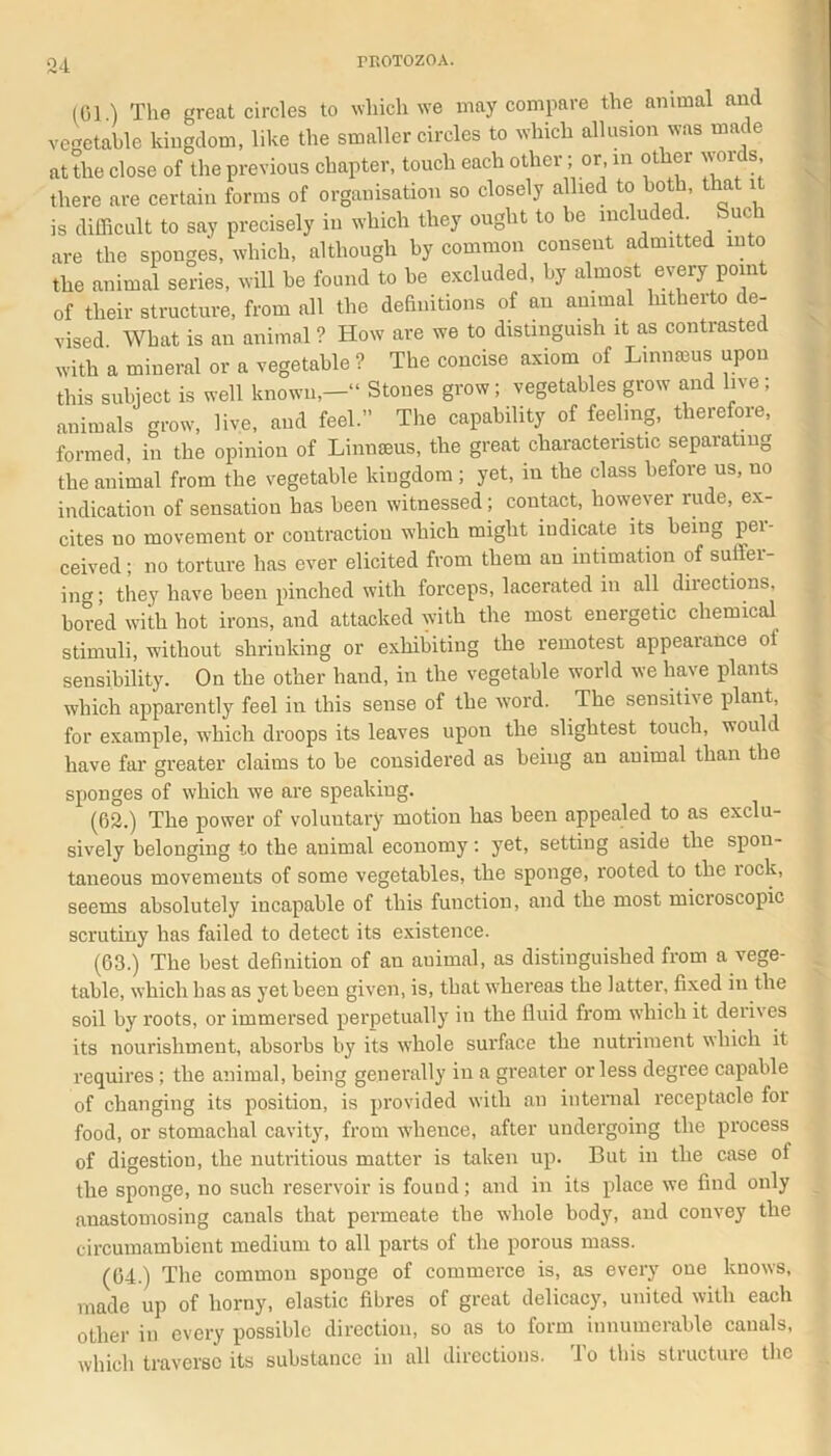 (01) The great circles to which we may compare the animal and vegetable kingdom, like the smaller circles to which allusion was made at the close of the previous chapter, touch each other; or, in other voids, there are certain forms of organisation so closely allied to both, that it is difficult to say precisely in which they ought to be included Such are the sponges, which, although by common consent admitted into the animal series, will be found to be excluded, by almost every point of their structure, from all the definitions of an animal hitherto de- vised What is an animal ? How are we to distinguish it as contrasted with a mineral or a vegetable ? The concise axiom of Linnams upon this subject is well known,—“ Stones grow; vegetables grow and live ; animals grow, live, and feel.” The capability of feeling, therefore, formed, in the opinion of Linnaeus, the great characteristic separating the animal from the vegetable kingdom ; yet, in the class before us, no indication of sensation has been witnessed ; contact, however rude, ex- cites uo movement or contraction which might indicate its being pei- ceived; no torture has ever elicited from them an intimation of suilei- ing; they have been pinched with forceps, lacerated in all directions, bored with hot irons, and attacked with the most energetic chemical stimuli, without shrinking or exhibiting the remotest appearance ol sensibility. On the other hand, in the vegetable world we have plants which apparently feel in this sense of the word. The sensitive plant, for example, which droops its leaves upon the slightest touch, would have far greater claims to be considered as being an animal than the sponges of which we are speaking. (62.) The power of voluntary motion has been appealed to as exclu- sively belonging to the animal economy: yet, setting aside the spon- taneous movements of some vegetables, the sponge, rooted to the lock, seems absolutely incapable of this function, and the most microscopic scrutiny has failed to detect its existence. (63.) The best definition of au animal, as distinguished from a vege- table, which has as yet been given, is, that whereas the latter, fixed in the soil by roots, or immersed perpetually in the fluid from which it derives its nourishment, absorbs by its whole surface the nutriment which it requires ; the animal, being generally in a greater or less degree capable of changing its position, is provided with an internal receptacle for food, or stomachal cavity, from whence, after undergoing the process of digestion, the nutritious matter is taken up. But in the case of the sponge, no such reservoir is found; and in its place we find only anastomosing canals that permeate the whole body, and convey the circumambient medium to all parts of the porous mass. (64.) The common sponge of commerce is, as every one knows, made up of horny, elastic fibres of great delicacy, united with each other in every possible direction, so as to form innumerable canals, which traverse its substance in all directions. To this structure the