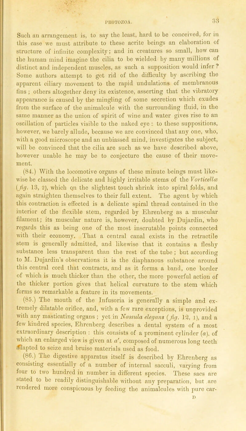 Such au arrangement is, to say the least, hard to be conceived, for in this case we must attribute to these acrite beings an elaboration of structure of infinite complexity; and in creatures so small, how can the human mind imagine the cilia to be wielded by many millions of distinct and independent muscles, as such a supposition would infer ? Some authors attempt to get rid of the difficulty by ascribing the apparent ciliary movement to the rapid undulations of membranous fins ; others altogether deny its existence, asserting that the vibratory appearance is caused by the mingling of some secretion which exudes from the surface of the animalcule with the surrounding fluid, in the same manner as the union of spirit of wine and water gives rise to an oscillation of particles visible to the naked eye : to these suppositions, however, we barely allude, because we are convinced that any one, who, with a good microscope and an unbiassed mind, investigates the subject, will be convinced that the cilia are such as we have described above, however unable he may be to conjecture the cause of their move- ment. (84.) With the locomotive organs of these minute beings must like- wise be classed the delicate and highly irritable stems of the Vorticellce {Jig. 13, 2), which qn the slightest touch shrink into spiral folds, and again straighten themselves to their full extent. The agent by which this contraction is effected is a delicate spiral thread contained in the interior of the flexible stem, regarded by Ehreuberg as a muscular filament; its muscular nature is, however, doubted by Dujardin, who regards this as being one of the most inscrutable points connected with their economy. That a cental canal exists in the retractile stem is generally admitted, and likewise that it contains a fleshy substance less transparent than the rest of the tube ; but according to M. Dujardin’s observations it is the diaphanous substance around this cental cord that contracts, and as it forms a band, one border of which is much thicker than the other, the more powerful action of the thicker portion gives that helical curvature to the stem which forms so remarkable a feature in its movements. (85.) The mouth of the Infusoria is generally a simple and ex- tremely dilatable orifice, and, with a few rare exceptions, is unprovided with any masticating organs ; yet.in Nassula elegcins {jig. 12, l), aud a few kindred species, Ehrenberg describes a dental system of a most extraordinary description : this consists of a prominent cylinder (a), of which an enlarged view is given at acomposed of numerous long teeth fffiapted to seize and bruise materials used as food. (86.) I he digestive apparatus itself is described by Ehrenberg as consisting essentially of a number of internal sacculi, varying from four to two hundred in number in different species. These sacs are stated to be readily distinguishable without any preparation, but are rendered more conspicuous by feeding the animalcules with pure car- n