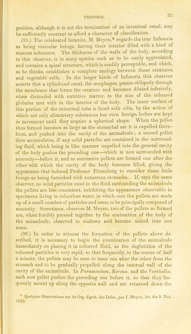 position, although it is not the termination of an intestinal canal, may be sufficiently constant to afford a character of classification. (95.) The celebrated botanist, M.Meven,* regards the true Infusoria as being vesicular beings, having their interior filled with a kind of mucous substance. The thickness of the walls of the body, according to this observer, is in many species such as to be easily appreciated, and contains a spiral structure, which is readily perceptible, and which, as he thinks, establishes a complete analogy between these cieatuies and vegetable cells. In the larger kinds of Infusoria this observer asserts that a cylindrical canal, the oesophagus, passes obliquely through the membrane that forms the creature and becomes dilated inferiorly, when distended with nutritive matter, to the size of the coloured globules met with in the interior of the body. The inner surface of this portion of the intestinal tube is lined with cilia, by the action of which not only alimentary substances but even foreign bodies are kept in movement until they acquire a spherical shape. When the pellet thus formed becomes as large as the stomachal sac it is expelled there- from, and pushed into the cavity of the animalcule ; a second pellet then accumulates, if any solid particles are contained in the surround- ing fluid, which being in like manner impelled into the general cavity of the body pushes the preceding one—which is now surrounded with mucosity—before it, and so successive pellets are formed one after the other with which the cavity of the body becomes filled, giving the appearance that induced Professor Ehreuberg to consider these little beings as being furnished with numerous stomachs. If, says the same observer, no solid particles exist in the fluid surrounding the animalcule the pellets are less consistent, exhibiting the appearance observable in specimens living in colourless water, in which case the pellets are made up of a small number of particles and seem to be principally composed of mucosity. Sometimes, observes M. Meyen, two of the pellets so formed are, when forcibly pressed together by the contraction of the body of the animalcule, observed to coalesce and become united into one mass. (96.) In order to witness the formation of the pellets above de- scribed, it is necessary to begin the examination of the animalcule immediately on placing it in coloured fluid, as the deglutition of the coloured particles is very rapid, so that frequently, in the course of half a minute, the pellets may be seen to issue one after the other from the stomach and to be gradually propelled along the internal wall of the cavity of the animalcule. In Paramatcium, Kerona, and the Vorticellcc, each new pellet pushes the preceding one before it, so that they fre- quently mount up along the opposite wall and are returned down the * Quelques Observations sur les Org. digest, des Infus., par J. Meyen, An. des S. Nat. 1839.