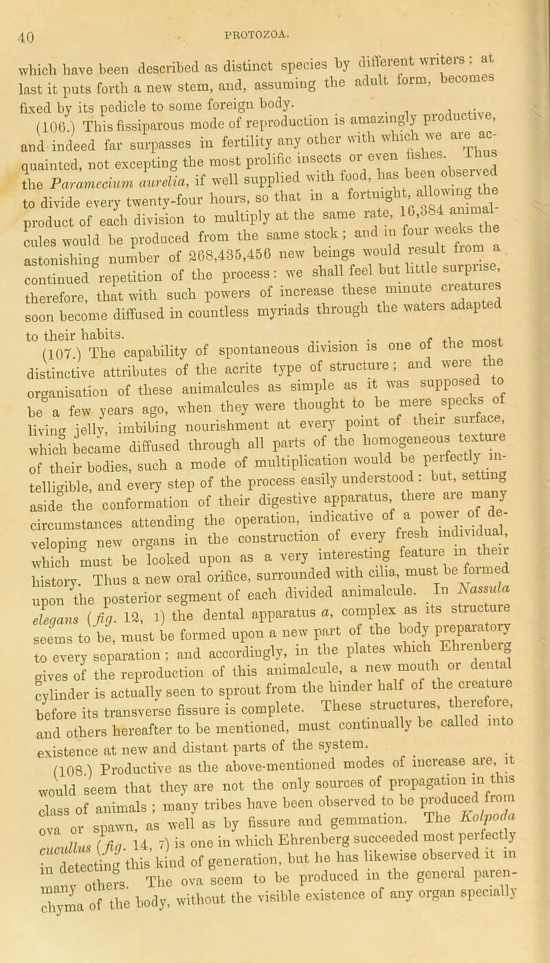 which have been described as distinct species bj diffeieut wi last it puts forth a new stem, and, assuming the adult form, becomes fixed by its pedicle to some foreign body. (106 ) Thisfissiparous mode of reproduction is amazingly productive, and indeed far surpasses in fertility any other with which we aie ac- ouainted not excepting the most prolific insects or even fishes 11 - the Paramecium Ldia, if well supplied with food to divide every twenty-four hours, so that ,n a fortmght allo^ the product of each division to multiply at the same rate, 10,864 ammal coles would be produced from the same stock ; and in :[oul ‘ astonishing number of 208,435,456 new beings would result fiom a continued repetition of the process: we shall feel but little surprise therefore, that with such powers of increase these minute creatures soon become diffused in countless myriads through the wateis adapted to their habits. . . . f t (107) The capability of spontaneous division is one of the most distinctive attributes of the acrite type of structure; and were the organisation of these animalcules as simple as it was supposed to be° a few years ago, when they were thought to be mere specks of living jelly, imbibing nourishment at every point of their surface, which became diffused through all parts of the ^ogeneo»t«ta» of their bodies, such a mode of multiplication would be telligible, and every step of the process easily understood : but, g aside the conformation of their digestive apparatus there are many circumstances attending the operation, indicative of a pnw rf dj veloping new organs in the construction of every fresh individual, which must be looked upon as a very interesting feature m then history. Thus a new oral orifice, surrounded with cilia, must be formed upon the posterior segment of each divided animalcule. In Nassula eleaans (fin. 12, l) the dental apparatus a, complex as its stiuctuie 2TJ-2, must be formed upon a new part of the body preparatory t„ over, separation ; and accordingly, in tbe plates winch Ehrenbeig gives of tbe reproduction of Ibis animalcule, a new mouth ot dental cylinder is actually seen to sprout from the hinder half of the cieatuie before its transverse fissure is complete. These structures, there ore and others hereafter to be mentioned, must continually be called into existence at new and distant parts of the system. (108) Productive as the above-mentioned modes of increase are, i would seem that they are not the only sources of propagation in this class of animals ; many tribes have been observed to be produced fiom ova or spawn, as well as by fissure and gemmation. The Kolpoda rundlus (fin 14, 7) is one in which Ehrenberg succeeded most perfectly InteZting this kind of generation, but be has likewise observed it rn nLi The ova seem to be produced m the general paren- ““rn. of the body, without tbe visible existence of an, organ spec,ally