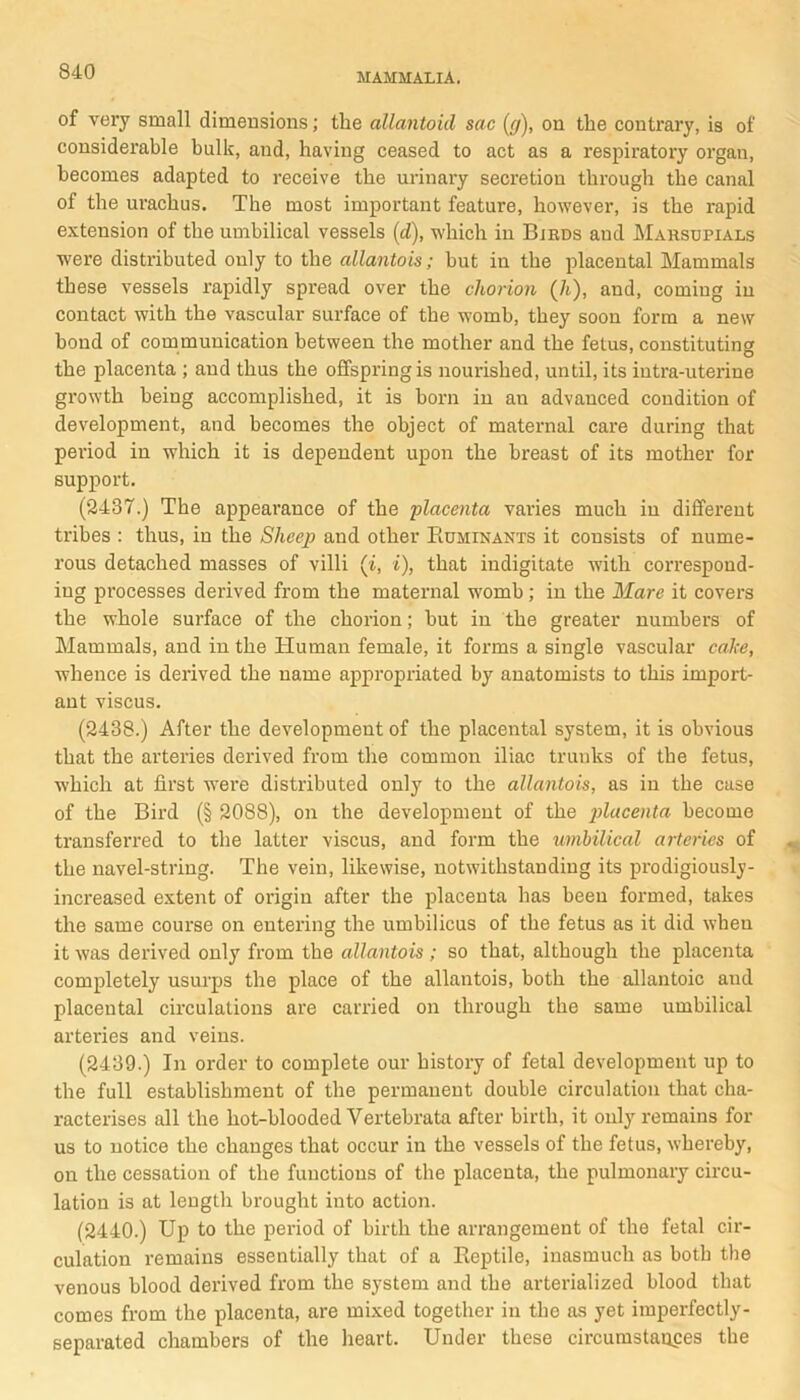 MAMMALIA. of very small dimensions; the allantoid sac (g), on the contrary, is of considerable bulk, and, having ceased to act as a respiratory organ, becomes adapted to receive the urinary secretion through the canal of the urachus. The most important feature, however, is the rapid extension of the umbilical vessels (d), which in Birds and Marsupials were distributed only to the allantois; but in the placental Mammals these vessels rapidly spread over the chorion (7t), and, coming in contact with the vascular surface of the womb, they soon form a new bond of communication between the mother and the fetus, constituting the placenta ; and thus the offspring is nourished, until, its iutra-uterine growth being accomplished, it is born in au advanced condition of development, and becomes the object of maternal care during that period in which it is dependent upon the breast of its mother for support. (2437.) The appearance of the placenta varies much in different tribes : thus, in the Sheep and other Ruminants it cousists of nume- rous detached masses of villi (i, i), that indigitate with correspond- ing processes derived from the maternal womb; in the Mare it covers the whole surface of the chorion; but in the greater numbers of Mammals, and in the Human female, it forms a single vascular cake, whence is derived the name appropriated by anatomists to this import- ant viscus. (2438.) After the development of the placental system, it is obvious that the arteries derived from the common iliac trunks of the fetus, which at first were distributed only to the allantois, as in the case of the Bird (§ 2088), on the development of the placenta become transferred to the latter viscus, and form the umbilical arteries of the navel-string. The vein, likewise, notwithstanding its prodigiously- increased extent of origin after the placenta has been formed, takes the same course on entering the umbilicus of the fetus as it did when it was derived only from the allantois ; so that, although the placenta completely usurps the place of the allantois, both the allantoic and placental circulations are carried on through the same umbilical arteries and veins. (2439.) In order to complete our history of fetal development up to the full establishment of the permanent double circulation that cha- racterises all the hot-blooded Vertebrata after birth, it only remains for us to notice the changes that occur in the vessels of the fetus, whereby, on the cessation of the functions of the placenta, the pulmonary circu- lation is at length brought into action. (2440.) Up to the period of birth the arrangement of the fetal cir- culation remains essentially that of a Reptile, inasmuch as both the venous blood derived from the system and the arterialized blood that comes from the placenta, are mixed together in the as yet imperfectly- separated chambers of the heart. Under these circumstauces the