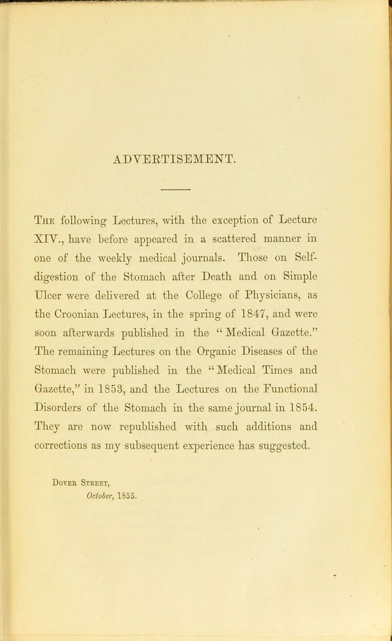 ADVERTISEMENT. The following Lectures, with the exception of Lecture XIV., have before appeared in a scattered manner in one of the weekly medical journals. Those on Self- digestion of the Stomach after Death and on Simple Ulcer were delivered at the College of Physicians, as the Croonian Lectures, in the spring of 1847, and were soon afterwards published in the “ Medical Gazette.” The remaining Lectures on the Organic Diseases of the Stomach were published in the “Medical Times and Gazette,” in 1853, and the Lectures on the Functional Disorders of the Stomach in the same journal in 1854. They are now republished with such additions and corrections as my subsequent experience has suggested. Dover Street, October, 1855.