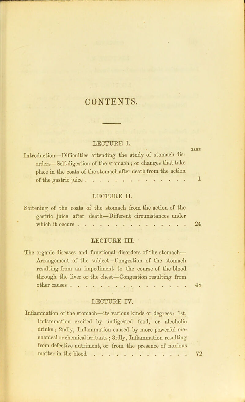 CONTENTS. LECTURE I. PAGE Introduction—Difficulties attending the study of stomach dis- orders—Self-digestion of the stomach; or changes that take place in the coats of the stomach after death from the action of the gastric juice 1 LECTURE II. Softening of the coats of the stomach from the action of the gastric juice after death—Different circumstances under which it occurs 24 LECTURE III. The organic diseases and functional disorders of the stomach— Arrangement of the subject—Congestion of the stomach resulting from an impediment to the course of the blood through the liver or the chest—Congestion resulting from other causes 48 LECTURE IV. Inflammation of the stomach—its various kinds or degrees: 1st, Inflammation excited by undigested food, or alcoholic drinks ; 2ndly, Inflammation caused by more powerful me- chanical or chemical irritants; 3rdly, Inflammation resulting from defective nutriment, or from the presence of noxious matter in the blood 72