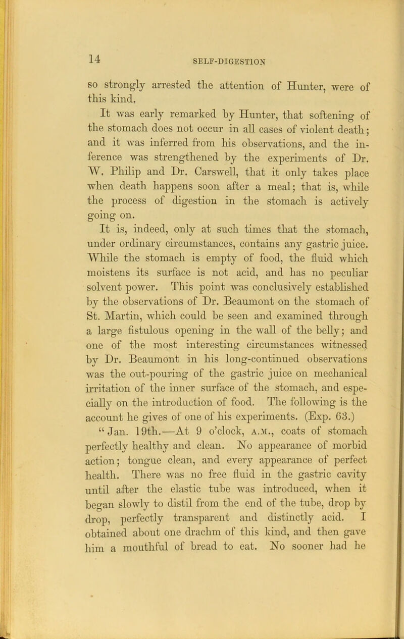 so strongly arrested the attention of Hunter, were of this kind. It was early remarked by Hunter, that softening of the stomach does not occur in all cases of violent death; and it was inferred from his observations, and the in- ference was strengthened by the experiments of Hr. W. Philip and Dr. Carswell, that it only takes place when death happens soon after a meal; that is, while the process of digestion in the stomach is actively going on. It is, indeed, only at such times that the stomach, under ordinary circumstances, contains any gastric juice. While the stomach is empty of food, the fluid which moistens its surface is not acid, and has no peculiar solvent power. This point was conclusively established by the observations of Dr. Beaumont on the stomach of St. Martin, which could he seen and examined through a large fistulous opening in the wall of the belly; and one of the most interesting circumstances witnessed by Dr. Beaumont in his long-continued observations was the out-pouring of the gastric juice on mechanical irritation of the inner surface of the stomach, and espe- cially on the introduction of food. The following is the account he gives of one of his experiments. (Exp. 63.) “Jan. 19tli.—At 9 o’clock, a.m., coats of stomach perfectly healthy and clean. No appearance of morbid action; tongue clean, and every appearance of perfect health. There was no free fluid in the gastric cavity until after the elastic tube was introduced, when it began slowly to distil from the end of the tube, drop by drop, perfectly transparent and distinctly acid. I obtained about one drachm of this kind, and then gave him a mouthful of bread to eat. No sooner had he