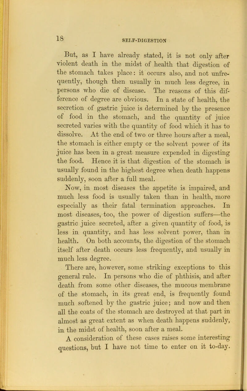 SELF-DIGESTION But, as I have already stated, it is not only after violent death in the midst of health that digestion of the stomach takes place: it occurs also, and not unfre- quently, though then usually in much less degree, in persons who die of disease. The reasons of this dif- ference of degree are obvious. In a state of health, the secretion of gastric juice is determined by the presence of food in the stomach, and the quantity of juice secreted varies with the quantity of food which it has to dissolve. At the end of two or three hours after a meal, the stomach is either empty or the solvent power of its juice has been in a great measure expended in digesting the food. Hence it is that digestion of the stomach is usually found in the highest degree when death happens suddenly, soon after a full meal. Now, in most diseases the appetite is impaired, and much less food is usually taken than in health, more especially as their fatal termination approaches. In most diseases, too, the power of digestion suffers—the gastric juice secreted, after a given quantity of food, is less in quantity, and has less solvent power, than in health. On both accounts, the digestion of the stomach itself after death occurs less frequently, and usually in much less degree. There are, however, some striking exceptions to this general rule. In persons who die of phthisis, and after death from some other diseases, the mucous membrane of the stomach, in its great end, is frequently found much softened by the gastric juice; and now and then all the coats of the stomach are destroyed at that part in almost as great extent as when death happens suddenly, in the midst of health, soon after a meal. A consideration of these cases raises some interesting questions, but I have not time to enter on it to-day.