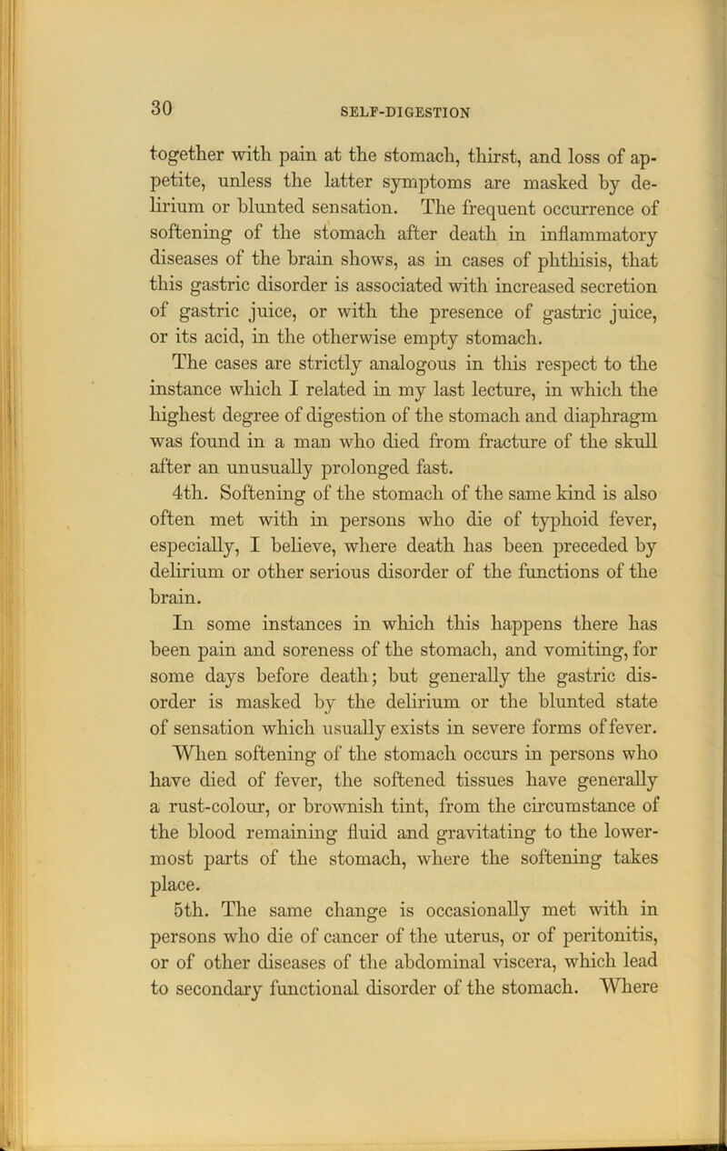 together with pain at the stomach, thirst, and loss of ap- petite, unless the latter symptoms are masked by de- lirium or blunted sensation. The frequent occurrence of softening of the stomach after death in inflammatory diseases of the brain shows, as in cases of phthisis, that this gastric disorder is associated with increased secretion of gastric juice, or with the presence of gastric juice, or its acid, in the otherwise empty stomach. The cases are strictly analogous in this respect to the instance which I related in my last lecture, in which the highest degree of digestion of the stomach and diaphragm was found in a man who died from fracture of the skull after an unusually prolonged fast. 4th. Softening of the stomach of the same kind is also often met with in persons who die of typhoid fever, especially, I believe, where death has been preceded by delirium or other serious disorder of the functions of the brain. In some instances in which this happens there has been pain and soreness of the stomach, and vomiting, for some days before death; but generally the gastric dis- order is masked by the delirium or the blunted state of sensation which usually exists in severe forms of fever. When softening of the stomach occurs in persons who have died of fever, the softened tissues have generally a rust-colour, or brownish tint, from the circumstance of the blood remaining fluid and gravitating to the lower- most parts of the stomach, where the softening takes place. 5th. The same change is occasionally met with in persons who die of cancer of the uterus, or of peritonitis, or of other diseases of the abdominal viscera, which lead to secondary functional disorder of the stomach. Where