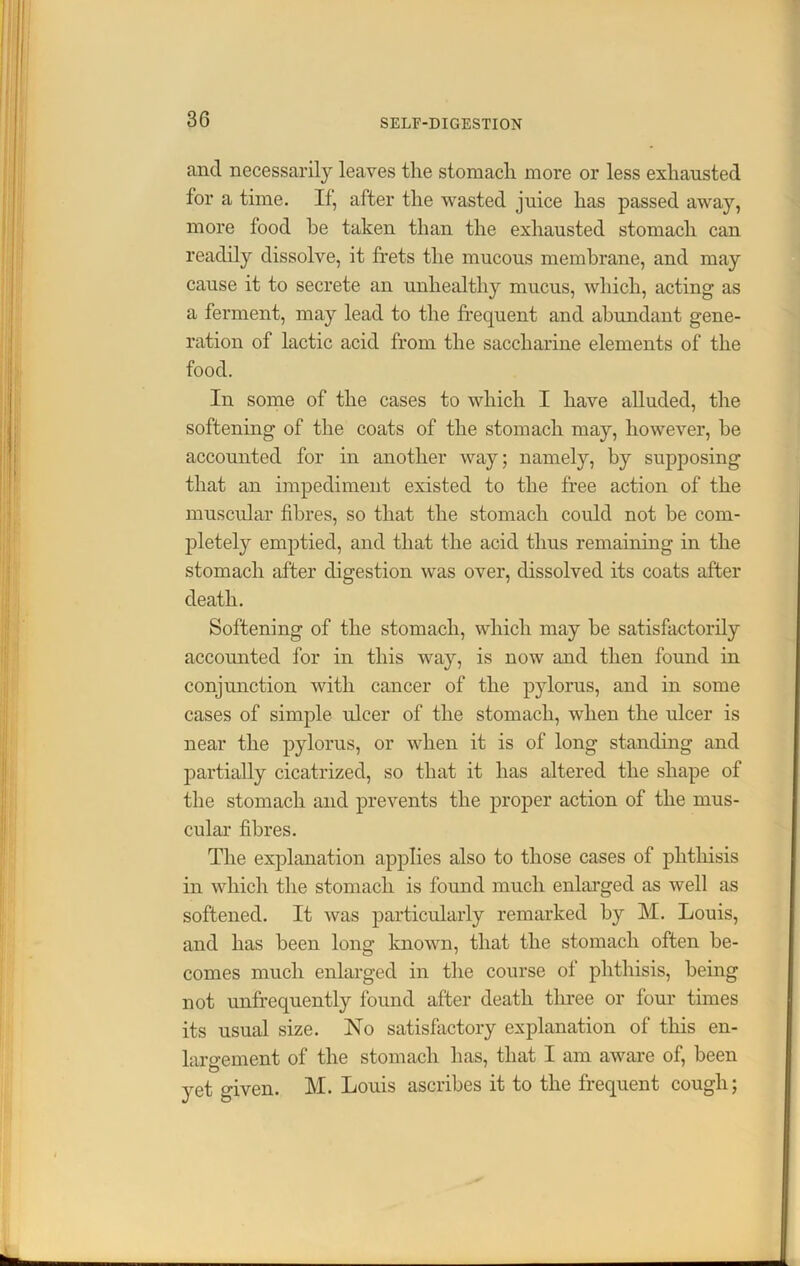 3G and necessarily leaves the stomach more or less exhausted for a time. If, after the wasted juice has passed away, more food be taken than the exhausted stomach can readily dissolve, it frets the mucous membrane, and may cause it to secrete an unhealthy mucus, which, acting as a ferment, may lead to the frequent and abundant gene- ration of lactic acid from the saccharine elements of the food. In some of the cases to which I have alluded, the softening of the coats of the stomach may, however, be accounted for in another way; namely, by supposing that an impediment existed to the free action of the muscular fibres, so that the stomach could not be com- pletely emptied, and that the acid thus remaining in the stomach after digestion was over, dissolved its coats after death. Softening of the stomach, which may be satisfactorily accounted for in this way, is now and then found in conjunction with cancer of the pylorus, and in some cases of simple ulcer of the stomach, when the ulcer is near the pylorus, or when it is of long standing and partially cicatrized, so that it has altered the shape of the stomach and prevents the proper action of the mus- cular fibres. The explanation applies also to those cases of phthisis in which the stomach is found much enlarged as well as softened. It was particularly remarked by M. Louis, and has been long known, that the stomach often be- comes much enlarged in the course of phthisis, being not unfrequently found after death three or four times its usual size. No satisfactory explanation of this en- largement of the stomach has, that I am aware of, been