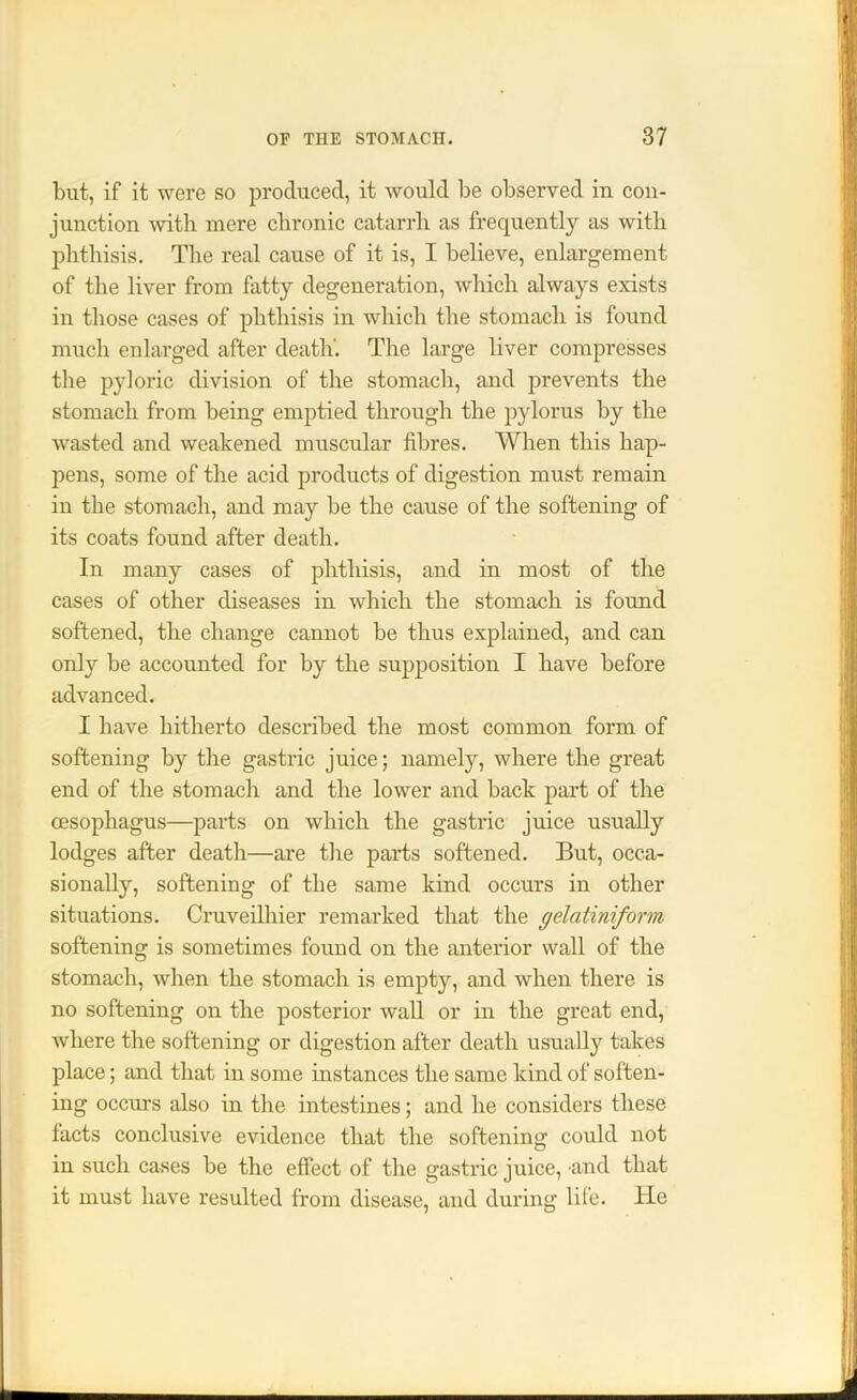 but, if it were so produced, it would be observed in con- junction with mere chronic catarrh as frequently as with phthisis. The real cause of it is, I believe, enlargement of the liver from fatty degeneration, which always exists in those cases of phthisis in which the stomach is found much enlarged after death'. The large liver compresses the pyloric division of the stomach, and prevents the stomach from being emptied through the pylorus by the wasted and weakened muscular fibres. When this hap- pens, some of the acid products of digestion must remain in the stomach, and may be the cause of the softening of its coats found after death. In many cases of phthisis, and in most of the cases of other diseases in which the stomach is found softened, the change cannot be thus explained, and can only be accounted for by the supposition I have before advanced. I have hitherto described the most common form of softening by the gastric juice; namely, where the great end of the stomach and the lower and back part of the oesophagus—parts on which the gastric juice usually lodges after death—are the parts softened. But, occa- sionally, softening of the same kind occurs in other situations. Cruveilhier remarked that the gelatiniform softening is sometimes found on the anterior wall of the stomach, when the stomach is empty, and when there is no softening on the posterior wall or in the great end, where the softening or digestion after death usually takes place; and that in some instances the same kind of soften- ing occurs also in the intestines; and he considers these facts conclusive evidence that the softening could not in such cases be the effect of the gastric juice, -and that it must have resulted from disease, and during life. He