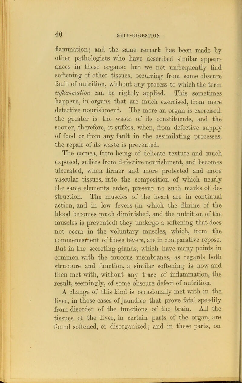 flammation; and tlie same remark has been made by other pathologists who have described similar appear- ances in these organs; but we not unfrequently find softening of other tissues, occurring from some obscure fault of nutrition, without any process to which the term inflammation can be rightly applied. This sometimes happens, in organs that are much exercised, from mere defective nourishment. The more an organ is exercised, the greater is the waste of its constituents, and the sooner, therefore, it suffers, when, from defective supply of food or from any fault in the assimilating processes, the repair of its waste is prevented. The cornea, from being of delicate texture and much exposed, suffers from defective nourishment, and becomes ulcerated, when firmer and more protected and more vascular tissues, into the composition of which nearly the same elements enter, present no such marks of de- struction. The muscles of the heart are in continual action, and in low fevers (in which the fibrine of the blood becomes much diminished, and the nutrition of the muscles is prevented) they undergo a softening that does not occur in the voluntary muscles, which, from the commencement of these fevers, are in comparative repose. But in the secreting glands, which have many points in common with the mucous membranes, as regards both structure and function, a similar softening is now and then met with, without any trace of inflammation, the result, seemingly, of some obscure defect of nutrition. A change of this kind is occasionally met with in the liver, in those cases of jaundice that prove fatal speedily from disorder of the functions of the brain. All the tissues of the liver, in certain parts of the organ, are found softened, or disorganized ; and in these parts, on