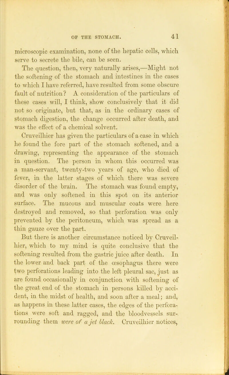 microscopic examination, none of the hepatic cells, which serve to secrete the bile, can be seen. The question, then, very naturally arises,—Might not the softening' of the stomach and intestines in the cases to which I have referred, have resulted from some obscure fault of nutrition ? A consideration of the particulars of these cases will, I think, show conclusively that it did not so originate, hut that, as in the ordinary cases of stomach digestion, the change occurred after death, and was the effect of a chemical solvent. Cruveilliier has given the particulars of a case in which he found the fore part of the stomach softened, and a drawing, representing the appearance of the stomach in question. The person in whom this occurred was a man-servant, twenty-two years of age, who died of fever, in the latter stages of which there was severe disorder of the brain. The stomach was found empty, and was only softened in this spot on its anterior surface. The mucous and muscular coats were here destroyed and removed, so that perforation was only prevented by the peritoneum, which was spread as a thin gauze over the part. But there is another circumstance noticed by Cruveil- hier, which to my mind is quite conclusive that the softening resulted from the gastric juice after death. In the lower and back paid of the cesopliagus there were two perforations leading into the left pleural sac, just as are found occasionally in conjunction with softening of the great end of the stomach in persons killed by acci- dent, in the midst of health, and soon after a meal; and, as happens in these latter cases, the edges of the perfora- tions were soft and ragged, and the bloodvessels sur- rounding them were of a jet black. Cruveilliier notices,