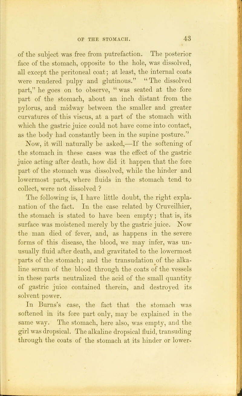 of the subject was free from putrefaction. The posterior face of the stomach, opposite to the hole, was dissolved, all except the peritoneal coat; at least, the internal coats were rendered pulpy and glutinous.” “ The dissolved part,” he goes on to observe, “ was seated at the fore part of the stomach, about an inch distant from the pylorus, and midway between the smaller and greater curvatures of this viscus, at a part of the stomach with which the gastric juice could not have come into contact, as the body had constantly been in the supine posture.” Now, it will naturally he asked,—If the softening of the stomach in these cases was the effect of the gastric juice acting after death, how did it happen that the fore part of the stomach was dissolved, while the hinder and lowermost parts, where fluids in the stomach tend to collect, were not dissolved ? The following is, I have little doubt, the right expla- nation of the fact. In the case related by Cruveilhier, the stomach is stated to have been empty; that is, its surface was moistened merely by the gastric juice. Now the man died of fever, and, as happens in the severe forms of this disease, the blood, we may infer, was un- usually fluid after death, and gravitated to the lowermost parts of the stomach; and the transudation of the alka- line serum of the blood through the coats of the vessels in these parts neutralised the acid of the small quantity of gastric juice contained therein, and destroyed its solvent power. In Burns’s case, the fact that the stomach was softened in its fore part only, may be explained in the same way. The stomach, here also, was empty, and the girl was dropsical. The alkaline dropsical fluid, transuding through the coats of the stomach at its hinder or lower-