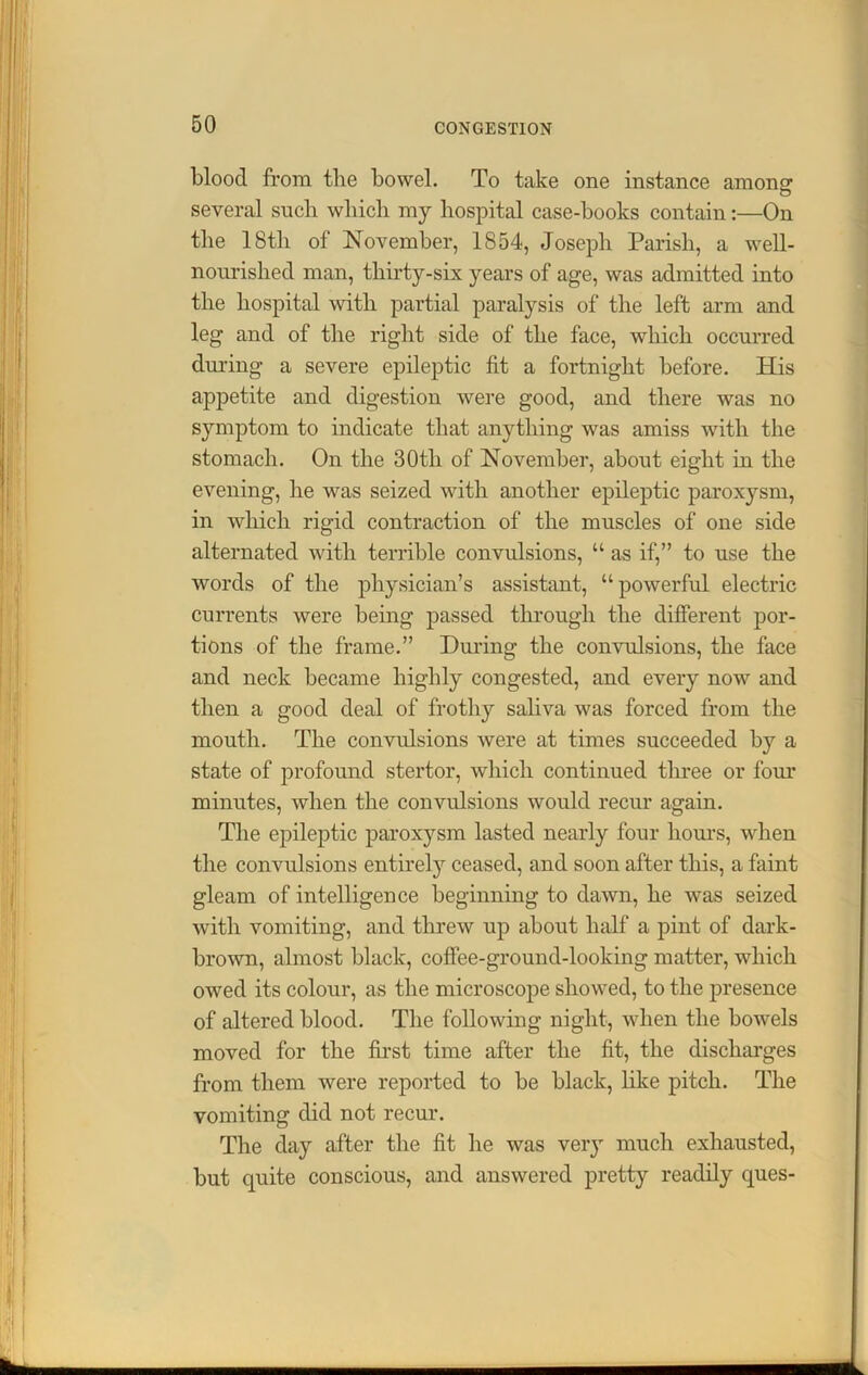 blood from tlie bowel. To take one instance among several such which my hospital case-books contain:—On the 18th of November, 1854, Joseph Parish, a well- nourished man, thirty-six years of age, was admitted into the hospital with partial paralysis of the left arm and leg and of the right side of the face, which occurred during a severe epileptic fit a fortnight before. His appetite and digestion were good, and there was no symptom to indicate that anything was amiss with the stomach. On the 30th of November, about eight in the evening, he was seized with another epileptic paroxysm, in which rigid contraction of the muscles of one side alternated with terrible convulsions, “ as if,” to use the words of the physician’s assistant, “powerful electric currents were being passed through the different por- tions of the frame.” During the convulsions, the face and neck became highly congested, and every now and then a good deal of frothy saliva was forced from the mouth. The convulsions were at times succeeded by a state of profound stertor, which continued three or four minutes, when the convulsions would recur again. The epileptic paroxysm lasted nearly four hours, when the convulsions entirely ceased, and soon after this, a faint gleam of intelligence beginning to dawn, he was seized with vomiting, and threw up about half a pint of dark- brown, almost black, coffee-ground-looking matter, which owed its colour, as the microscope showed, to the presence of altered blood. The following night, when the bowels moved for the first time after the fit, the discharges from them were reported to be black, like pitch. The vomiting did not recur. The day after the fit he was very much exhausted, but quite conscious, and answered pretty readily ques-