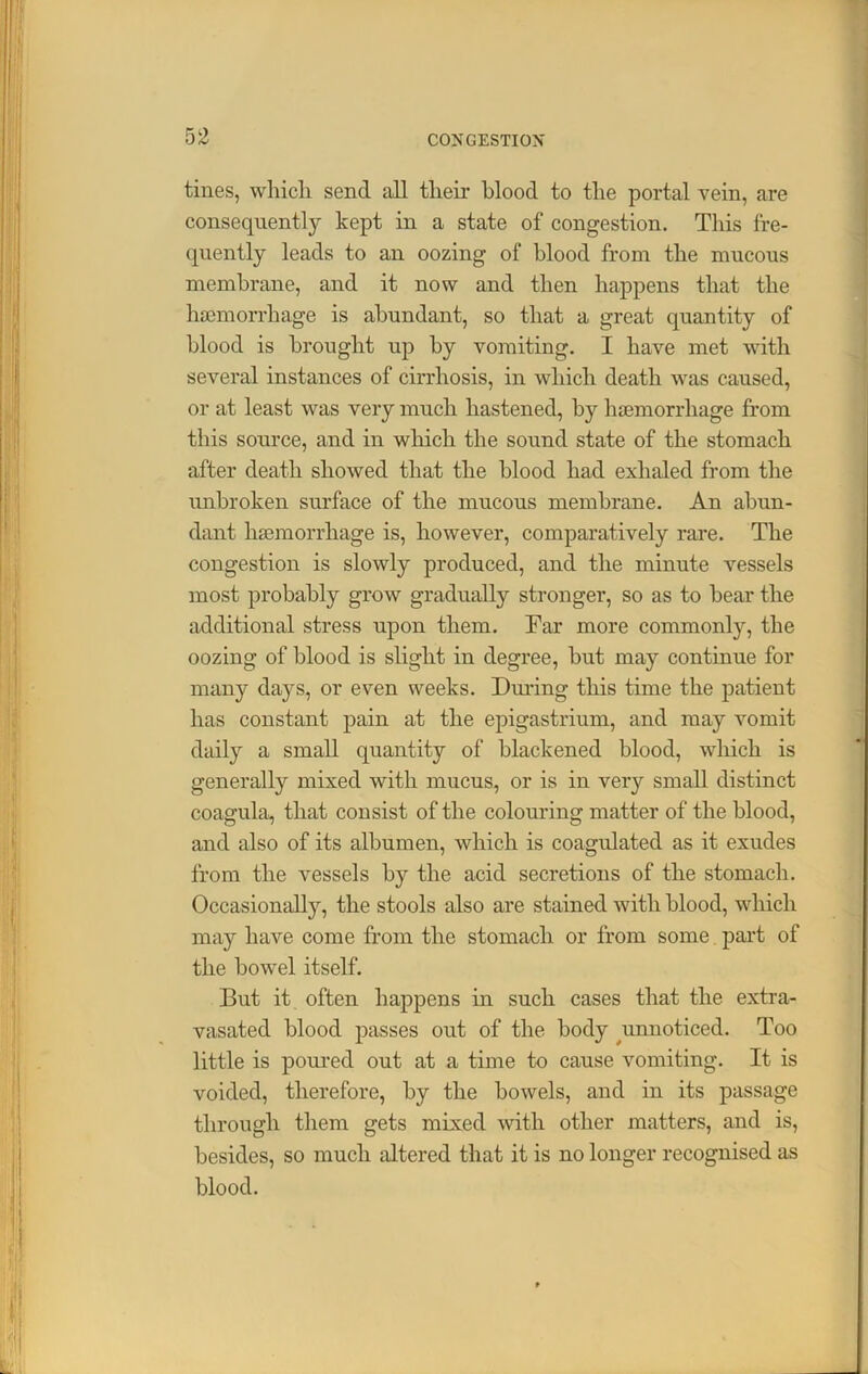 tines, which send all their blood to the portal vein, are consequently kept in a state of congestion. This fre- quently leads to an oozing of blood from the mucous membrane, and it now and then happens that the haemorrhage is abundant, so that a great quantity of blood is brought up by vomiting. I have met with several instances of cirrhosis, in which death was caused, or at least was very much hastened, by haemorrhage from this source, and in which the sound state of the stomach after death showed that the blood had exhaled from the unbroken surface of the mucous membrane. An abun- dant haemorrhage is, however, comparatively rare. The congestion is slowly produced, and the minute vessels most probably grow gradually stronger, so as to bear the additional stress upon them. Far more commonly, the oozing of blood is slight in degree, but may continue for many days, or even weeks. During this time the patient has constant pain at the epigastrium, and may vomit daily a small quantity of blackened blood, which is generally mixed with mucus, or is in very small distinct coagula, that consist of the colouring matter of the blood, and also of its albumen, which is coagulated as it exudes from the vessels by the acid secretions of the stomach. Occasionally, the stools also are stained with blood, which may have come from the stomach or from some part of the bowel itself. But it often happens in such cases that the extra- vasated blood passes out of the body unnoticed. Too little is poured out at a time to cause vomiting. It is voided, therefore, by the bowels, and in its passage through them gets mixed with other matters, and is, besides, so much altered that it is no longer recognised as blood.