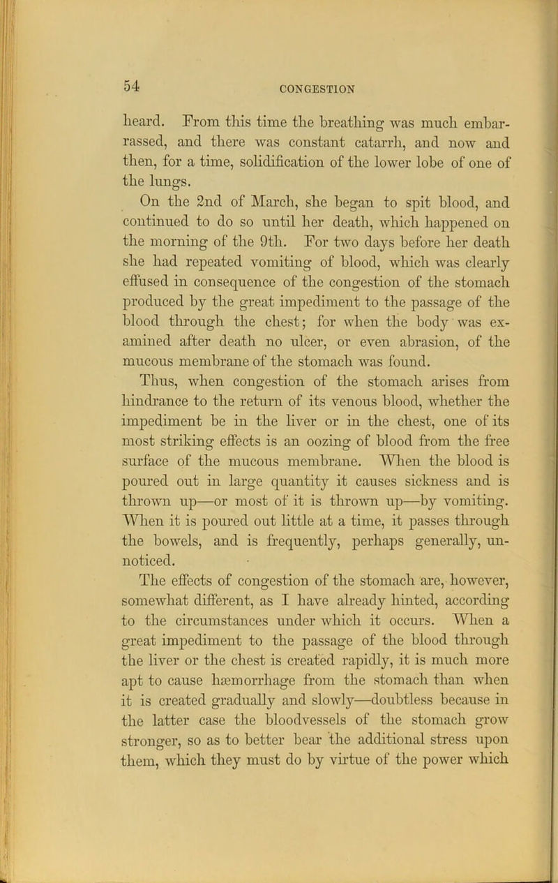heard. From this time the breathing was much embar- rassed, and there was constant catarrh, and now and then, for a time, solidification of the lower lobe of one of the lungs. On the 2nd of March, she began to spit blood, and continued to do so until her death, which happened on the morning of the 9tli. For two days before her death she had repeated vomiting of blood, which was clearly effused in consequence of the congestion of the stomach produced by the great impediment to the passage of the blood through the chest; for when the body was ex- amined after death no ulcer, or even abrasion, of the mucous membrane of the stomach was found. Thus, when congestion of the stomach arises from hindrance to the return of its venous blood, whether the impediment be in the liver or in the chest, one of its most striking effects is an oozing of blood from the free surface of the mucous membrane. When the blood is poured out in large quantity it causes sickness and is thrown up—or most of it is thrown up—by vomiting. Wiien it is poured out little at a time, it passes through the bowels, and is frequently, perhaps generally, un- noticed. The effects of congestion of the stomach are, however, somewhat different, as I have already hinted, according to the circumstances under which it occurs. When a great impediment to the passage of the blood through the liver or the chest is created rapidly, it is much more apt to cause ha3morrhage from the stomach than when it is created gradually and slowly—doubtless because in the latter case the bloodvessels of the stomach grow stronger, so as to better bear the additional stress upon them, which they must do by virtue of the power which
