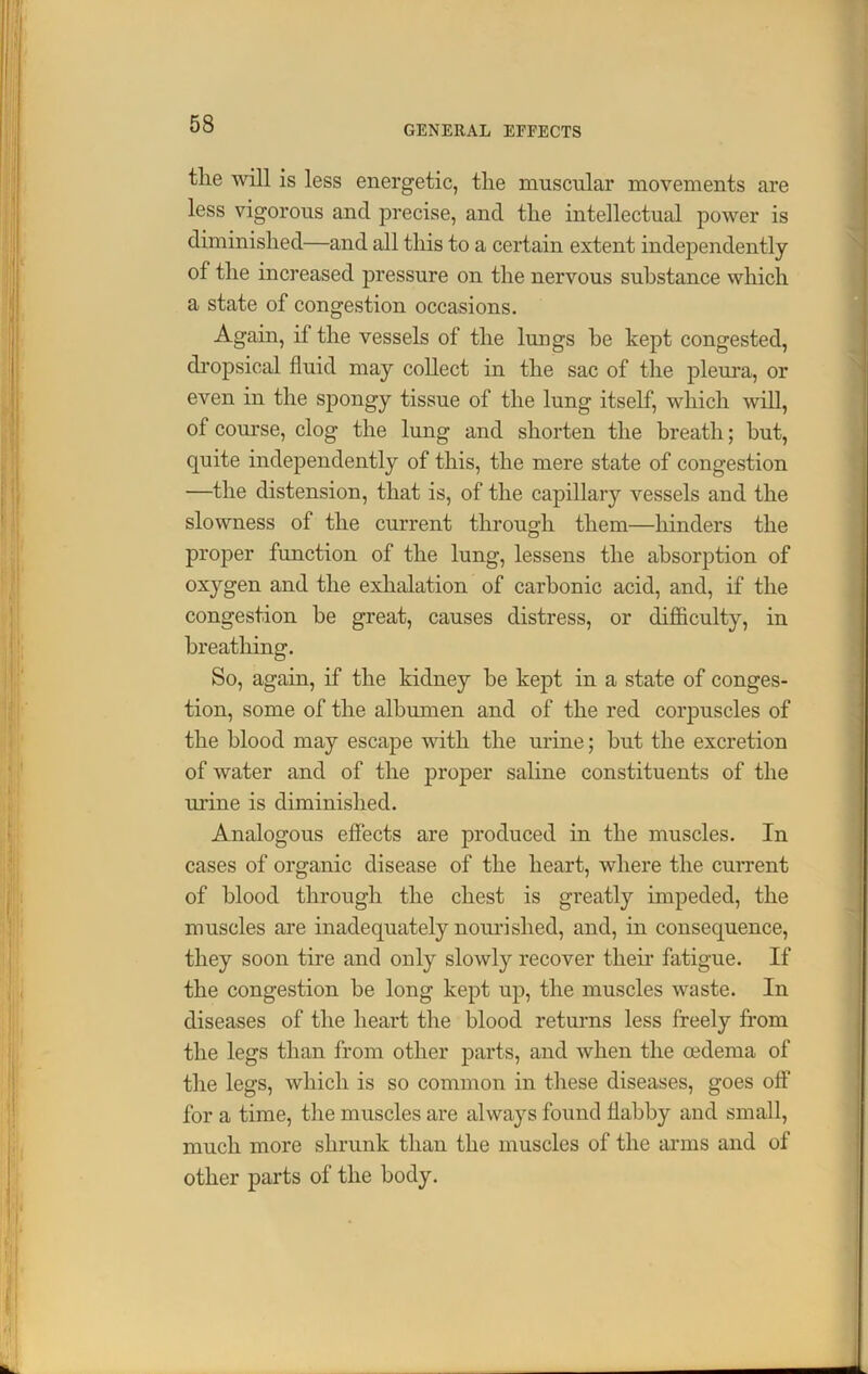 GENERAL EFFECTS tlie will is less energetic, tlie muscular movements are less vigorous and precise, and the intellectual power is diminished—and all this to a certain extent independently of the increased pressure on the nervous substance which a state of congestion occasions. Again, if the vessels of the lungs be kept congested, dropsical fluid may collect in the sac of the pleura, or even in the spongy tissue of the lung itself, which will, of course, clog the lung and shorten the breath; hut, quite independently of this, the mere state of congestion —the distension, that is, of the capillary vessels and the slowness of the current through them—hinders the proper function of the lung, lessens the absorption of oxygen and the exhalation of carbonic acid, and, if the congestion he great, causes distress, or difficulty, in breathing. So, again, if the kidney he kept in a state of conges- tion, some of the albumen and of the red corpuscles of the blood may escape with the urine; hut the excretion of water and of the proper saline constituents of the urine is diminished. Analogous effects are produced in the muscles. In cases of organic disease of the heart, where the current of blood through the chest is greatly impeded, the muscles are inadequately nourished, and, in consequence, they soon tire and only slowly recover their fatigue. If the congestion be long kept up, the muscles waste. In diseases of the heart the blood returns less freely from the legs than from other parts, and when the oedema of the legs, which is so common in these diseases, goes off for a time, the muscles are always found flabby and small, much more shrunk than the muscles of the arms and of other parts of the body.