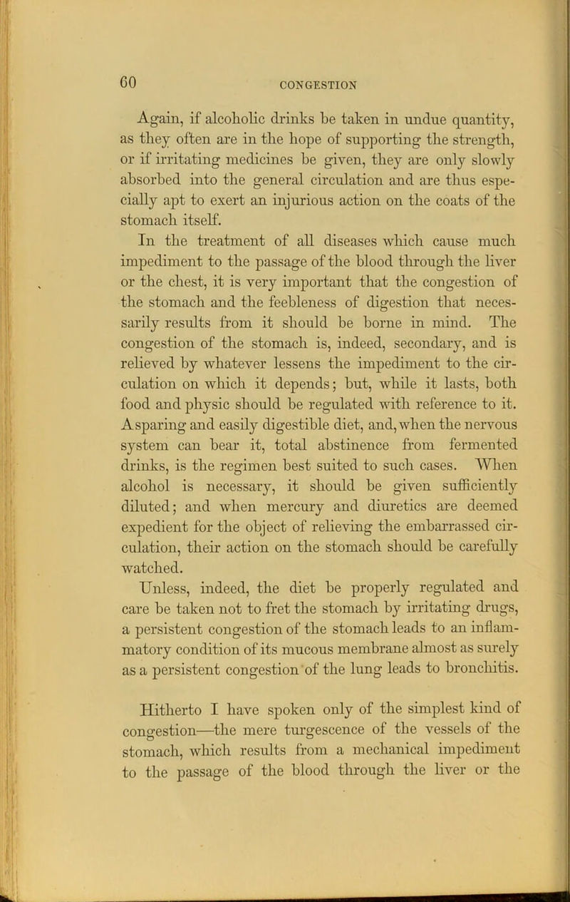 GO Again, if alcoholic drinks he taken in undue quantity, as they often are in the hope of supporting the strength, or if irritating medicines he given, they are only slowly absorbed into the general circulation and are thus espe- cially apt to exert an injurious action on the coats of the stomach itself. In the treatment of all diseases which cause much impediment to the passage of the blood through the liver or the chest, it is very important that the congestion of the stomach and the feebleness of digestion that neces- sarily results from it should he borne in mind. The congestion of the stomach is, indeed, secondary, and is relieved by whatever lessens the impediment to the cir- culation on which it depends; hut, while it lasts, both food and physic should be regulated with reference to it. Asparing and easily digestible diet, and, when the nervous system can bear it, total abstinence from fermented drinks, is the regimen best suited to such cases. When alcohol is necessary, it should be given sufficiently diluted; and when mercury and diuretics are deemed expedient for the object of relieving the embarrassed cir- culation, their action on the stomach should be carefully watched. Unless, indeed, the diet be properly regulated and care be taken not to fret the stomach by irritating drugs, a persistent congestion of the stomach leads to an inflam- matory condition of its mucous membrane almost as surely as a persistent congestion of the lung leads to bronchitis. Hitherto I have spoken only of the simplest kind of congestion—the mere turgescence of the vessels of the stomach, which results from a mechanical impediment to the passage of the blood through the liver or the