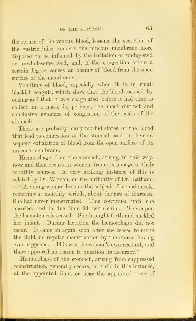 the return of the venous blood, lessens the secretion of the gastric juice, renders the mucous membrane more disposed to be inflamed by the irritation of undigested or unwholesome food, and, if the congestion attain a certain degree, causes an oozing of blood from the open surface of the membrane. Vomiting of blood, especially when it is in small blackish coagula, which show that the blood escaped by oozing and that it was coagulated before it had time to collect in a mass, is, perhaps, the most distinct and conclusive evidence of congestion of the coats of the stomach. There are probably many morbid states of the blood that lead to congestion of the stomach and to the con- sequent exhalation of blood from the open surface of its mucous membrane. Haemorrhage from the stomach, arising in this way, now and then occurs in women, from a stoppage of their monthly courses. A very striking instance of this is related by Dr. Watson, on the authority of Dr. Latham : —“ A young woman became the subject of hsematemesis, recurring at monthly periods, about the age of fourteen. She had never menstruated. This continued until she married, and in due time fell with child. Thereupon the hsematemesis ceased. She brought forth and suckled her infant. During lactation the hsemorrhage did not recur. It came on again soon after she ceased to nurse the child, no regular menstruation by the uterus having ever happened. This was the woman’s own account, and there appeared no reason to question its accuracy.” Hsemorrhage of the stomach, arising from suppressed menstruation, generally occurs, as it did in this instance, at the appointed time, or near the appointed time, of