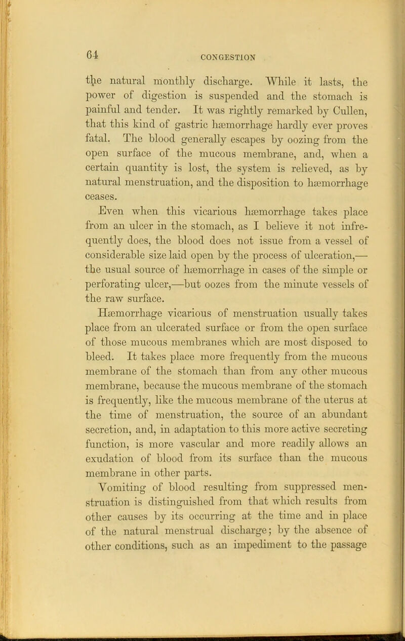 the natural monthly discharge. While it lasts, the power of digestion is suspended and the stomach is painful and tender. It was rightly remarked by Cullen, that this kind of gastric haemorrhage hardly ever proves fatal. The blood generally escapes by oozing from the open surface of the mucous membrane, and, when a certain quantity is lost, the system is relieved, as by natural menstruation, and the disposition to haemorrhage ceases. Even when this vicarious haemorrhage takes place from an ulcer in the stomach, as I believe it not infre- quently does, the blood does not issue from a vessel of considerable size laid open by the process of ulceration,— the usual source of haemorrhage in cases of the simple or perforating ulcer,—but oozes from the minute vessels of the raw surface. Haemorrhage vicarious of menstruation usually takes place from an ulcerated surface or from the open surface of those mucous membranes which are most disposed to bleed. It takes place more frequently from the mucous membrane of the stomach than from any other mucous membrane, because the mucous membrane of the stomach is frequently, like the mucous membrane of the uterus at the time of menstruation, the source of an abundant secretion, and, in adaptation to this more active secreting function, is more vascular and more readily allows an exudation of blood from its surface than the mucous membrane in other parts. Vomiting of blood resulting from suppressed men- struation is distinguished from that which results from other causes by its occurring at the time and in place of the natural menstrual discharge; by the absence of other conditions, such as an impediment to the passage