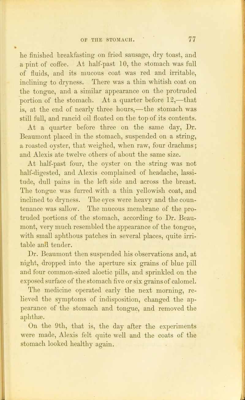 lie finished breakfasting on fried sausage, dry toast, and a pint of coffee. At half-past 10, the stomach was full of fluids, and its mucous coat was red and irritable, inclining to dryness. There was a thin whitish coat on the tongue, and a similar appearance on the protruded portion of the stomach. At a quarter before 12,—that is, at the end of nearly three hours,—the stomach was still full, and rancid oil floated on the top of its contents. At a quarter before three on the same day, Dr. Beaumont placed in the stomach, suspended on a string, a roasted oyster, that weighed, when raw, four drachms; and Alexis ate twelve others of about the same size. At half-past four, the oyster on the string was not half-digested, and Alexis complained of headache, lassi- tude, dull pains in the left side and across the breast. The tongue was furred with a thin yellowish coat, and inclined to dryness. The eyes were heavy and the coun- tenance was sallow. The mucous membrane of the pro- truded portions of the stomach, according to Dr. Beau- mont, very much resembled the appearance of the tongue, with small aphthous patches in several places, quite irri- table and tender. Dr. Beaumont then suspended his observations and, at night, dropped into the aperture six grains of blue pill and four common-sized aloetic pills, and sprinkled on the exposed surface of the stomach five or six grains of calomel. The medicine operated early the next morning, re- lieved the symptoms of indisposition, changed the ap- pearance of the stomach and tongue, and removed the aphthae. On the 9th, that is, the day after the experiments were made, Alexis felt quite well and the coats of the stomach looked healthy again.