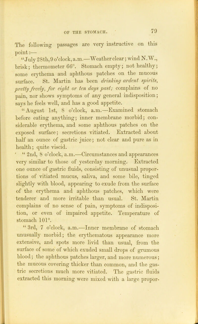 The following passages are very instructive on this point:— “July 28th, 9 o’clock, a.m.—Weather clear; wind N. W., brisk; thermometer 6G°. Stomach empty; not healthy; some erythema and aphthous patches on the mucous surface. St. Martin has been drinking ardent spirits, pretty freely, for eight or ten dags past; complains of no pain, nor shows symptoms of any general indisposition; says he feels well, and has a good appetite. “August 1st, 8 o’clock, a.m.—Examined stomach before eating anything; inner membrane morbid; con- siderable erythema, and some aphthous patches on the exposed surface; secretions vitiated. Extracted about half an ounce of gastric juice; not clear and pure as in health; quite viscid. ' “ 2nd, 8 o’clock, a.m.—Circumstances and appearances very similar to those of yesterday morning. Extracted one ounce of gastric fluids, consisting of unusual propor- tions of vitiated mucus, saliva, and some bile, tinged slightly with blood, appearing to exude from the surface of the erythema and aphthous patches, which were tenderer and more irritable than usual. St. Martin complains of no sense of pain, symptoms of indisposi- tion, or even of impaired appetite. Temperature of stomach 101°. “ 3rd, 7 o’clock, a.m.—Inner membrane of stomach unusually morbid; the erythematous appearance more extensive, and spots more livid than usual, from the surface of some of which exuded small drops of grumous blood; the aphthous patches larger, and more numerous; the mucous covering thicker than common, and the gas- tric secretions much more vitiated. The gastric fluids extracted this morning were mixed with a large propor-