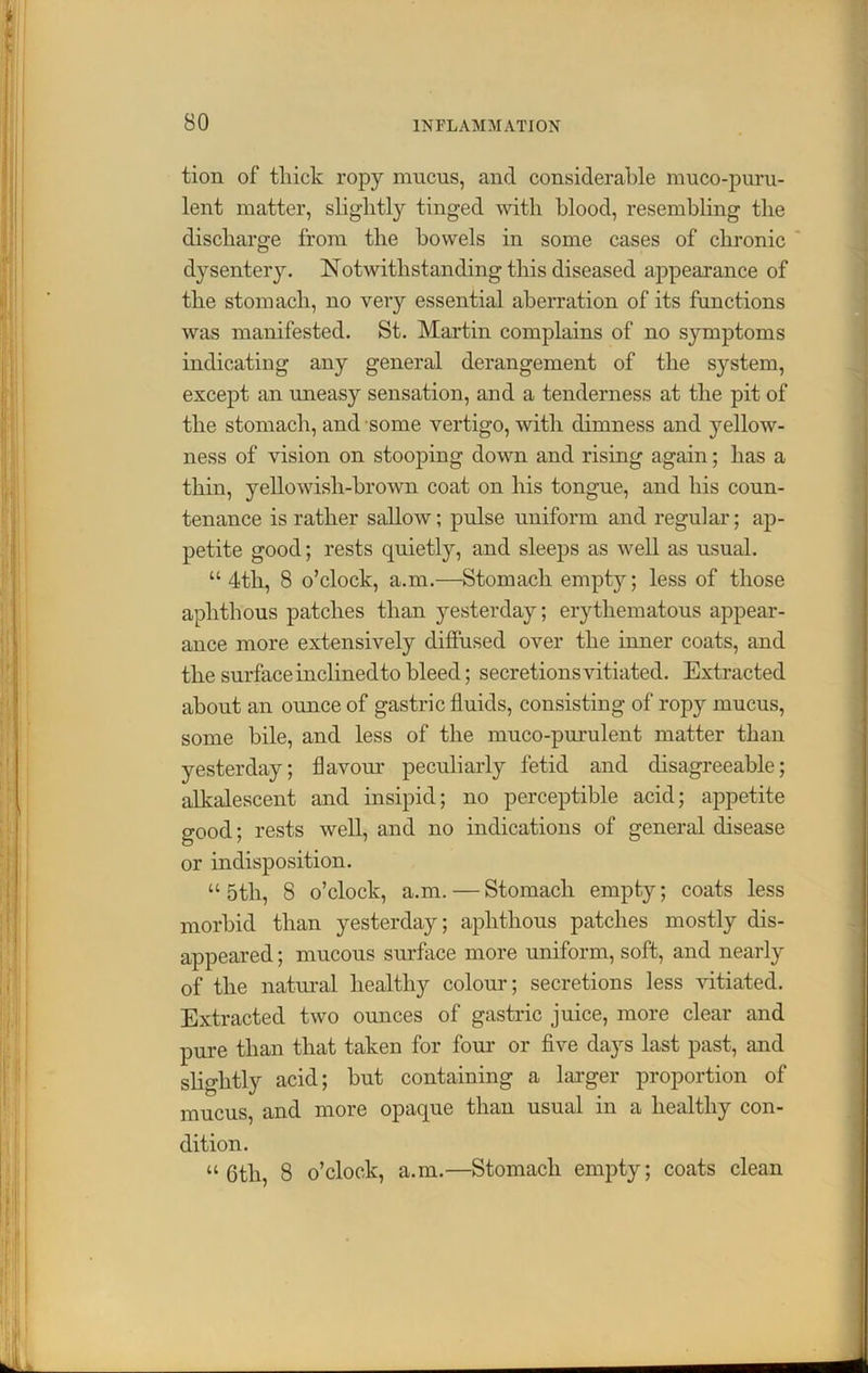 tion of thick ropy mucus, and considerable muco-puru- lent matter, slightly tinged with blood, resembling the discharge from the bowels in some cases of chronic dysentery. Notwithstanding this diseased appearance of the stomach, no very essential aberration of its functions was manifested. St. Martin complains of no symptoms indicating any general derangement of the system, except an uneasy sensation, and a tenderness at the pit of the stomach, and some vertigo, with dimness and yellow- ness of vision on stooping down and rising again; has a thin, yellowisli-brown coat on his tongue, and his coun- tenance is rather sallow; pulse uniform and regular; ap- petite good; rests quietly, and sleeps as well as usual. u 4th, 8 o’clock, a.m.—Stomach empty; less of those aphthous patches than yesterday; erythematous appear- ance more extensively diffused over the inner coats, and the surface inclinedto bleed; secretions vitiated. Extracted about an ounce of gastric fluids, consisting of ropy mucus, some bile, and less of the muco-purulent matter than yesterday; flavour peculiarly fetid and disagreeable; alkalescent and insipid; no perceptible acid; appetite good; rests well, and no indications of general disease or indisposition. “ 5th, 8 o’clock, a.m. — Stomach empty; coats less morbid than yesterday; aphthous patches mostly dis- appeared ; mucous surface more uniform, soft, and nearly of the natural healthy colour; secretions less vitiated. Extracted two ounces of gastric juice, more clear and pure than that taken for four or five days last past, and slightly acid; but containing a larger proportion of mucus, and more opaque than usual in a healthy con- dition. “6th, 8 o’clock, a.m.—Stomach empty; coats clean