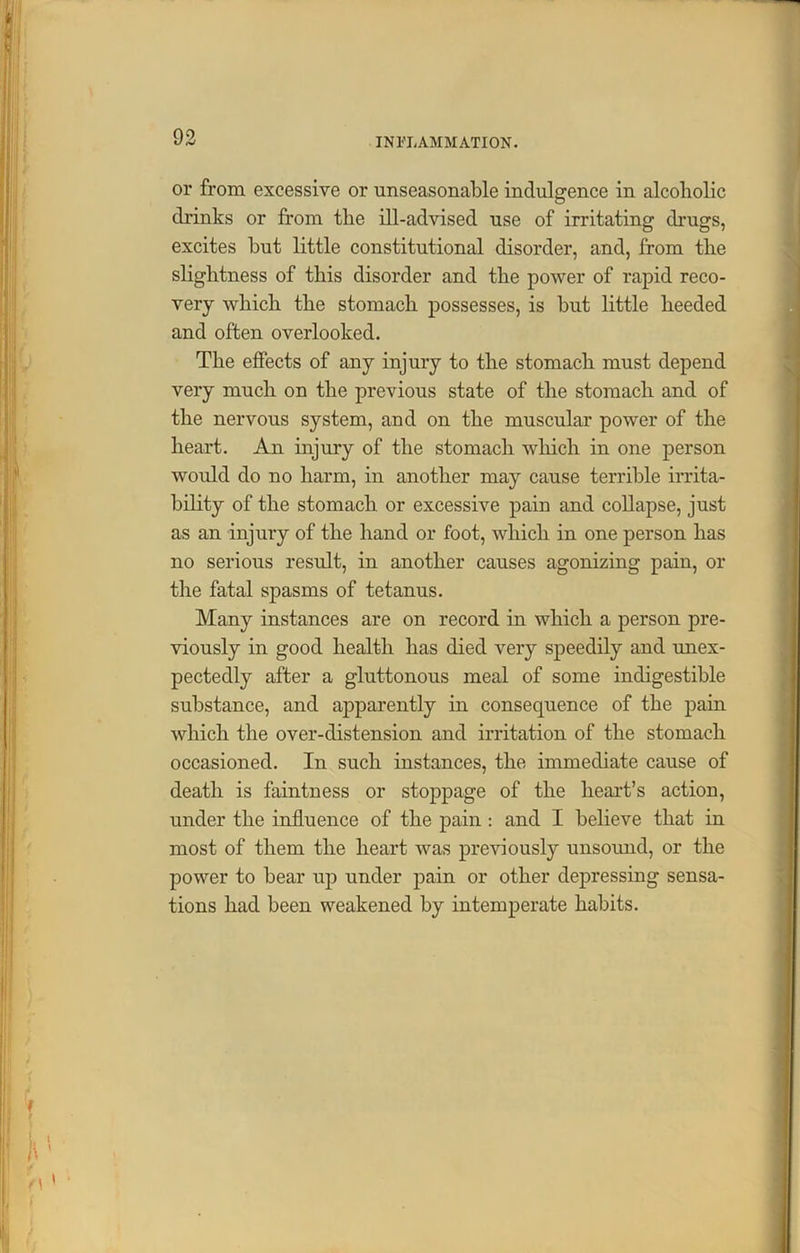 or from excessive or unseasonable indulgence in alcoholic drinks or from tlie ill-advised use of irritating drugs, excites hut little constitutional disorder, and, from the slightness of this disorder and the power of rapid reco- very which the stomach possesses, is hut little heeded and often overlooked. The effects of any injury to the stomach must depend very much on the previous state of the stomach and of the nervous system, and on the muscular power of the heart. An injury of the stomach which in one person would do no harm, in another may cause terrible irrita- bility of the stomach or excessive pain and collapse, just as an injury of the hand or foot, which in one person has no serious result, in another causes agonizing pain, or the fatal spasms of tetanus. Many instances are on record in which a person pre- viously in good health has died very speedily and unex- pectedly after a gluttonous meal of some indigestible substance, and apparently in consequence of the pain which the over-distension and irritation of the stomach occasioned. In such instances, the immediate cause of death is faintness or stoppage of the heart’s action, under the influence of the pain: and I believe that in most of them the heart was previously unsound, or the power to bear up under pain or other depressing sensa- tions had been weakened by intemperate habits.