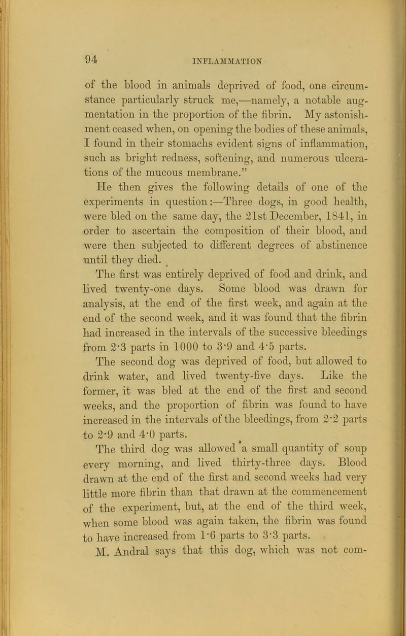of the blood in animals deprived of food, one circum- stance particularly struck me,—namely, a notable aug- mentation in tlie proportion of the fibrin. My astonish- ment ceased when, on opening the bodies of these animals, I found in their stomachs evident signs of inflammation, such as bright redness, softening, and numerous ulcera- tions of the mucous membrane.” He then gives the following details of one of the experiments in question:—Three dogs, in good health, were bled on the same day, the 21st December, 1841, in order to ascertain the composition of their blood, and were then subjected to different degrees of abstinence until they died. The first was entirely deprived of food and drink, and lived twenty-one days. Some blood was drawn for analysis, at the end of the first week, and again at the end of the second week, and it was found that the fibrin had increased in the intervals of the successive bleedings from 2‘3 parts in 1000 to 3’9 and 4*5 parts. The second dog was deprived of food, but allowed to drink water, and lived twenty-five days. Like the former, it was bled at the end of the first and second weeks, and the proportion of fibrin was found to have increased in the intervals of the bleedings, from 2*2 parts to 2*9 and 4’0 parts. The third dog was allowed a small quantity of soup every morning, and lived thirty-three days. Blood drawn at the end of the first and second weeks had very little more fibrin than that drawn at the commencement of the experiment, but, at the end of the third week, when some blood was again taken, the fibrin was found to have increased from T6 parts to 3’3 parts. M. Andral says that this dog, which was not com-