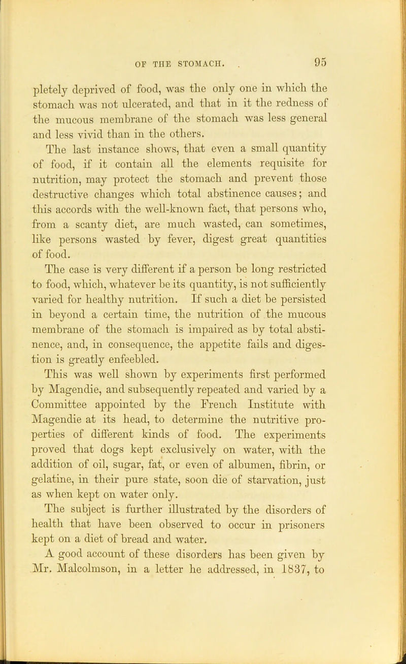 pletely deprived of food, was the only one in which the stomach was not ulcerated, and that in it the redness of the mucous membrane of the stomach was less general and less vivid than in the others. The last instance shows, that even a small quantity of food, if it contain all the elements requisite for nutrition, may protect the stomach and prevent those destructive changes which total abstinence causes; and this accords with the well-known fact, that persons who, from a scanty diet, are much wasted, can sometimes, like persons wasted by fever, digest great quantities of food. The case is very different if a person be long restricted to food, which, whatever be its quantity, is not sufficiently varied for healthy nutrition. If such a diet be persisted in beyond a certain time, the nutrition of the mucous membrane of the stomach is impaired as by total absti- nence, and, in consequence, the appetite fails and diges- tion is greatly enfeebled. This was well shown by experiments first performed by Magendie, and subsequently repeated and varied by a Committee appointed by the French Institute with Magendie at its head, to determine the nutritive pro- perties of different kinds of food. The experiments proved that dogs kept exclusively on water, with the addition of oil, sugar, fat, or even of albumen, fibrin, or gelatine, in their pure state, soon die of starvation, just as when kept on water only. The subject is further illustrated by the disorders of health that have been observed to occur in prisoners kept on a diet of bread and water. A good account of these disorders has been given by Mr. Malcolmson, in a letter he addressed, in 1837, to