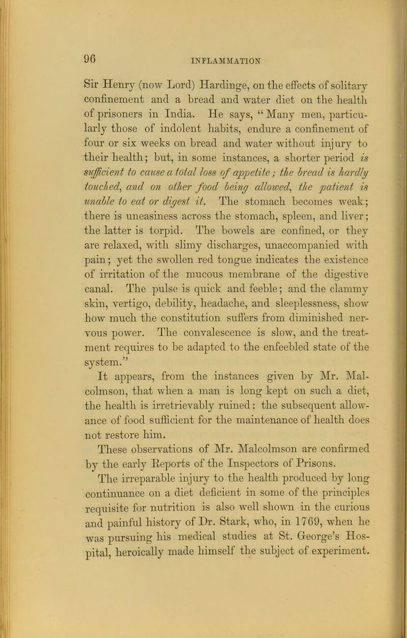90 Sir Henry (now Lord) Hardinge, on the effects of solitary confinement and a bread and water diet on the health of prisoners in India. He says, “ Many men, particu- larly those of indolent habits, endure a confinement of four or six weeks on bread and water without injury to their health; hut, in some instances, a shorter period is sufficient to cause a total loss of appetite; the bread is hardly touched, and on other food beiny allowed, the patient is unable to eat or diyest it. The stomach becomes weak; there is uneasiness across the stomach, spleen, and liver; the latter is torpid. The bowels are confined, or they are relaxed, with slimy discharges, unaccompanied with pain; yet the swollen red tongue indicates the existence of irritation of the mucous membrane of the digestive canal. The pulse is quick and feeble; and the clammy skin, vertigo, debility, headache, and sleeplessness, show how much the constitution suffers from diminished ner- vous power. The convalescence is slow, and the treat- ment requires to be adapted to the enfeebled state of the system.” It appears, from the instances given by Mr. Mal- colmson, that when a man is long kept on such a diet, the health is irretrievably ruined: the subsequent allow- ance of food sufficient for the maintenance of health does not restore him. These observations of Mr. Malcolmson are confirmed by the early Reports of the Inspectors of Prisons. The irreparable injury to the health produced by long continuance on a diet deficient in some of the principles requisite for nutrition is also well shown in the curious and painful history of Dr. Stark, who, in 1769, when he was pursuing his medical studies at St. George’s Hos- pital, heroically made himself' the subject of experiment.